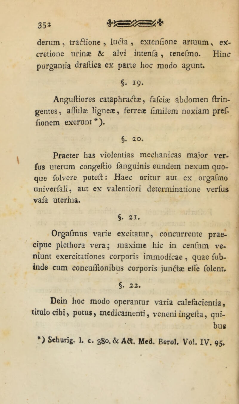 35» denim, tradione , luc^a , extenfione armum, ex- cretione urinae &: alvi intenfa, tenefmo. Hinc purgantia draflica ex parte hoc modo agunt. §. 19. Anguftiores cataphratH:®, fafciae abdomen ftrin- gentes, aiTulce ligneae, ferreae fimilem noxiam prcf- fionem exerunt*). §. 20. Praeter has violentias mechanicas major ver- fus uterum congelHo fanguinis eundem nexum quo- que folvere potell: Haec oritur aut ex orgafmo univerfali, aut ex valentiori determinatione verfus vafa uterina. §. 21. Orgafmus varie excitatur, concurrente prae- cipue plethora vera; maxime hic in cenfum ve- niunt exercitationes corporis immodicae, quae fub- inde cum concuflionibus corporis jun^iae elTe folenu §. 22, Dein hoc modo operantur varia calefacientia, titulo cibi) potus) medicamenti, veneni ingeUa, qui- bus