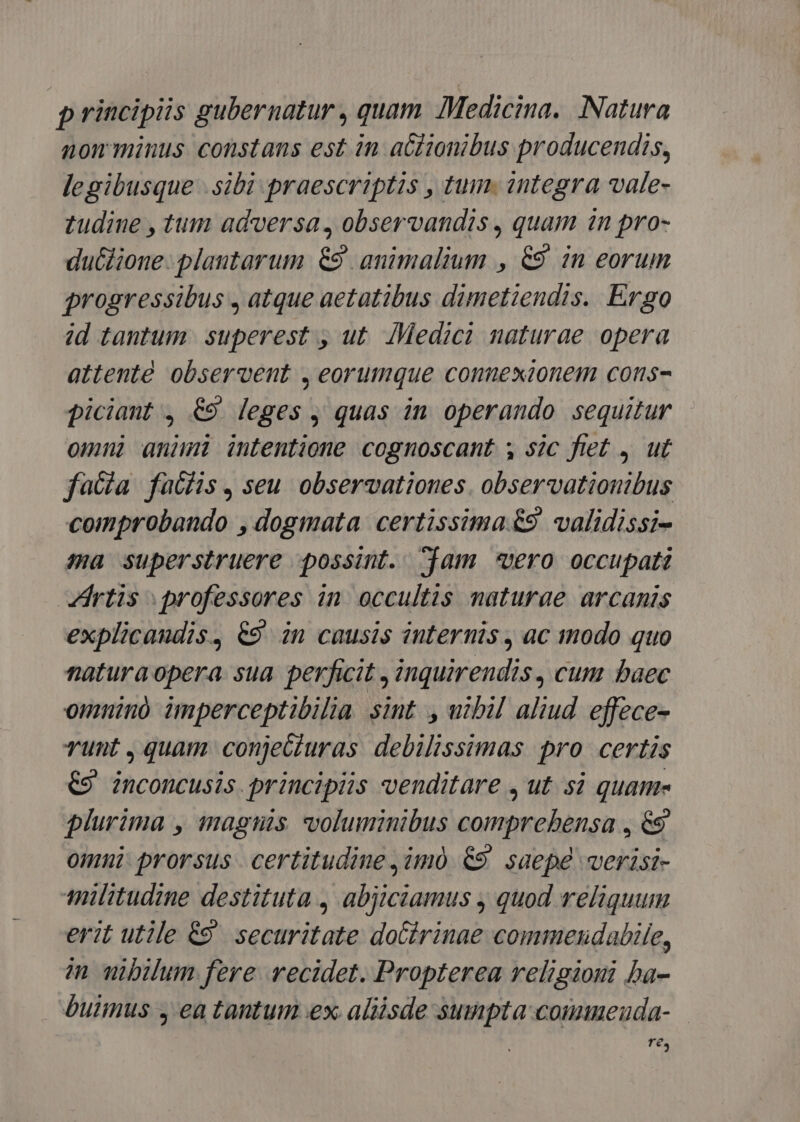 principiis gubernatur , quam Medicina. Natura nom minus constans est in actionibus producendis, legibusque .sibi praescriptis , tum. integra vale- tudine , tum adversa, observandis , quam in pro- ductione- plantarum. 9. animalium , &amp;9 in eorum progressibus , atque aetatibus dimetiendis. Ergo id tantum superest , ut. IMedici naturae opera attente observent , eorumque connexionem cons- piciant , 69 leges , quas in operando sequitur omui animi intentione cognoscant , sic fiet , ut faa fuübhis, seu observationes. observationibus comprobando , dogmata certissima €&amp;9. validissi- sa superstruere possint. am «ero occupati rtis professores in occultis naturae arcanis explicandis, €9 in causis internis, ac modo quo naturaopera sua perficit , inquirendis , cum baec omnino imperceptibilia sint. , utbil aliud. effece- runt , quam conjeGiuras debilissimas pro certis €9 inconcusis. principiis venditare , ut. si quame plurima , magis voluminibus comprehensa , &amp;9 omni prorsus | certitudine ,im0 69. saepe verisi- militudine destituta , abjiciamus , quod reliquum erit utile €9' securitate doCirinae commenudabile, in wibilum fere vecidet. Propterea religioni ba- buimus , ea tantum ex. aliisde sumpta commeuda- — Té,