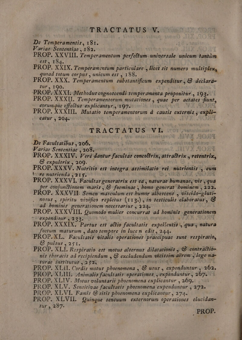 UCTRACTATUS: ka De Temperamentis, 181. Variae Sententiae , 182. PROP. vd qs Temperamentum gerféthum uniaeésale unicum tantám | €f$t., I PROP. xXix. Temperamentum particulare , licet sit numero multiplex, quoad totum corpus , unicum est , 188. PROP. XXX. Témperamentum substantificum expenditur , 8 declará- ?ur, 190. PROP. XXXI. Methodus bigis olo EE temperamenta. proponitur , 193. PROP. XXXII. Temperamentorum mutationes , niei per aetates fiunt, eorumque effectus explicantur.,'197.: PROP. XXXIII. Mutatio Mu à causis exretilia à expli- catur , 204. TRACTATUS vr MOT ona De PBPONNAE 206. l town uti Variae Sententiae ; 208.- T : 352211 PROP. XXXIV. Vere dantur sand sisitnidos airattrix. * vetentris, €) expultrix , 209. PROP. XXXV. Nurritio esi integra assimilatio. rei nuiriemis. y eum ire nutrienda ,215. PROP. XXXV. Facultas generatrix est ed , naturae rente vis - er conjunclionem maris , €9. foeminae , bomo generat bominem , 222. PROP. XXXVIE Semen masculum err bumtr bestens E TURIN ETC nosus , spiritu. vivifico repletus (113.) , in testiculis elaboratus , &amp; ad bominir generationem necessarius , 224. PROP. XXXVIII. pie mulier concurrat ad d pesovasionen expenditur ,2 PROP. XXXIX. boris est atio facultatis expeewtjbt, qua, natura foetum maturum , dato tempore in lucem edit ,244 PROP.XL. FaculaWf eitdlis operationes Aprdedipuae sunt respiratio, € pulsus , 251. PROP. XLf. Respiratio est motus alternus. dilatationis ,.'€9 contrattió- nis thoracis ad recipiendum , &amp; Pxcludon d vicissim: a&amp;rem: dris na- -fürge infhtutur ;,239Q :* poequlp y. PROP. XLil. Cordis motus Ned oen &amp; usus , expenduntur , 262, PROP, XLIIL. Animalis facultatis operationes, , expenduntur , 267. PROP. XLIV. Motus voluntarii pboenomena explicantur , 269. PROP. XLV. Sensitivae facultatis pboenomena Pependánrur s 272. ROP. XLVI. Famis &amp; sitis pboenomena explicantur , 274. PROP: XLVII. Quasi $ensuum exiernorum operationes elucidan- : 28 Ur , 207. PROP.