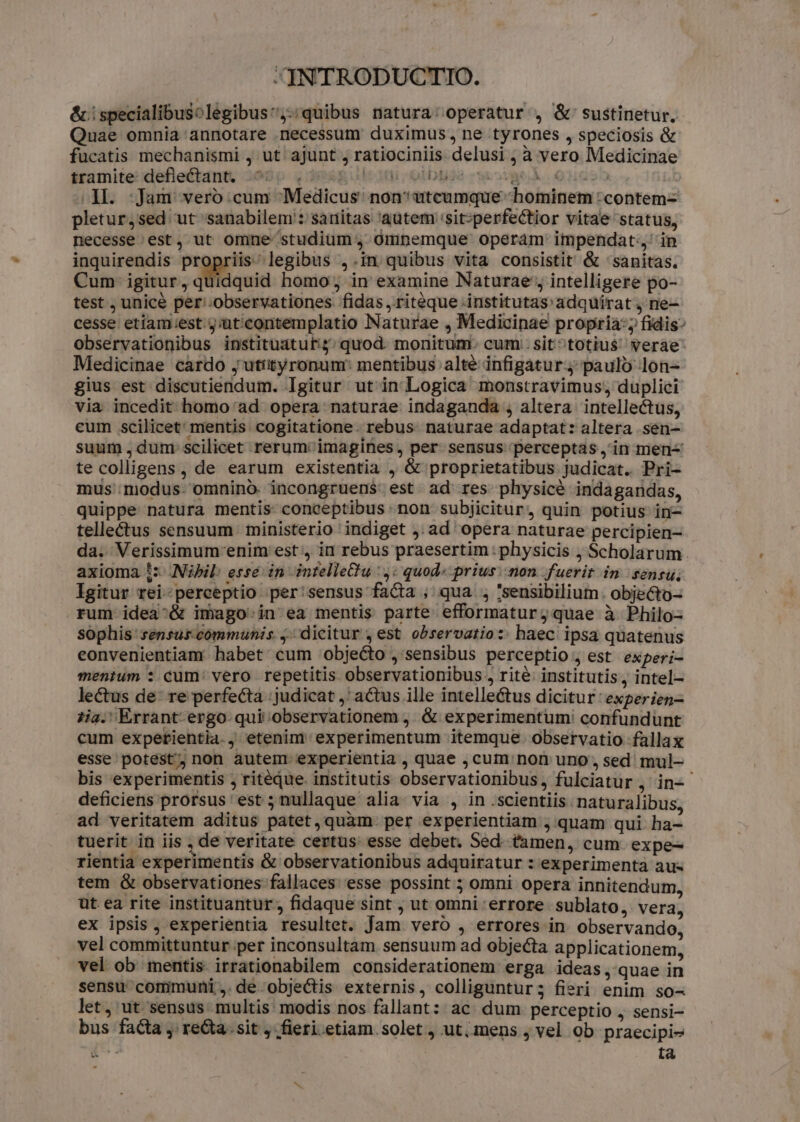 &amp;.specialibusolegibus,-;quibus natura: operatur , &amp;' sustinetur. Quae omnia annotare necessum duximus, ne tyrones , speciosis &amp; fucatis mechanismi j ut. ajunt , ratiociniis delusi ; à vero Medicinae sramite:defle£tant, 2090 q:398&amp;g olt otbbie weak 9ucs5 1l. :Jam veroó:cum Medicus: non? utcumque «hominem :contem- pletur,sed. ut 'sanabilem : sanitas 'autem 'sit;perfectior vitae status, necesse est, ut omne studium , Ominemque operám impendat; in inquirendis propriis. legibus ,.in quibus vita consistit &amp; ' sanitas. Cum igitur, quidquid homo, in examine Naturae ; intelligere po- test ; unicé per'.observationes fidas, ritéque .institutas adquüírat j ne- cesse etiam;est j;üt'contemplatio Naturae , Medicinae propria; fidis^ observationibus instituatut:$; quod. monitum. cum: sit^totiu$ verae Medicinae cardo jutiityronum: mentibus alté infigatur.j paulo lon- gius est discutiendum. Igitur ut in Logica monstravimus, duplici via incedit homo ad opera naturae indaganda , altera intellectus, eum scilicet: mentis cogitatione. rebus naturae adaptat: altera sen- suum , dum scilicet rerum' imagines, per sensus perceptas , in men- te colligens, de earum existentia , &amp; proprietatibus judicat. Pri- mus modus. omnino. incongruens: est ad res physice indagandas, quippe natura mentis conceptibus non subjicitur, quin potius in- telleétus sensuum ministerio indiget j.ad opera naturae percipien- da. Verissimum' enim est, in rebus praesertim physicis ; Scholarum. axioma 5: (Nibil, esse in intelleQtu :,: quod« prius: non fuerit im sensu. Igitur rei-perceptio per'sensus facta ;' qua. , 'sensibilium. objecto- rum idea^&amp; imago. in ea mentis parte efformatur; quae à Philo- sophis' sensus communis ,; dicitur , est observatio: haec ipsa quatenus eonvenientiam habet cum objecto , sensibus perceptio , est experi- menium : cum: vero repetitis observationibus , rité: institutis, intel- lectus de: re perfecta judicat ,' actus ille intellectus dicitur: experien- i4. Errant. ergo qui observationem ,. &amp; experimentum! confundünt cum expetientia. , etenim experimentum itemque. observatio fallax esse' potest, non autem experientia , quae , cum/non uno, sed mul- bis experimentis , ritéque. institutis observationibus, fulciatur ,' in- deficiens prorsus 'est ; nullaque alia. via , in .scientiis naturalibus, ad veritatem aditus patet,quàm. per experientiam , quam qui ha- tuerit in iis , de veritate certus: esse debet. Sed. tamen, cum expe- rientia experimentis &amp; observationibus adquiratur : experimenta aus tem G&amp; observationes fallaces esse possint ; omni opera innitendum, üt. ea rite instituantur; fidaque sint ; ut omni. errore sublato, vera, ex ipsis, experientia resultet. Jam vero , errores in observando, vel committuntur per inconsultam sensuum ad objecta applicationem, vel ob mentis irrationabilem considerationem erga ideas ,.quae in sensu corimuni ,. de obje&amp;tis externis, colliguntur; fieri enim so- let, ut sensus multis modis nos fallant: ac. dum perceptio , sensi- bus facta , reta. sit fieri etiam. solet , ut, mens , vel ob praecipi- xS ta