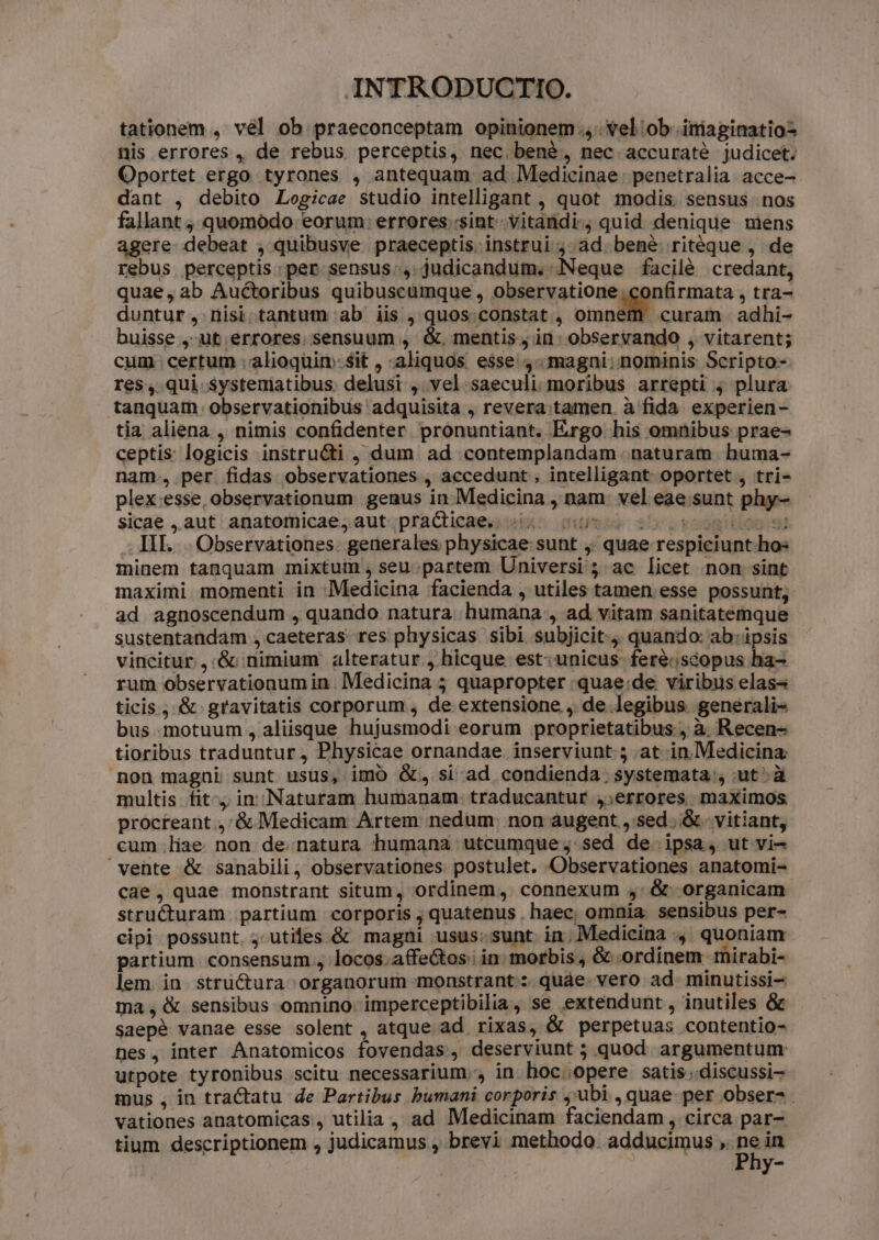 tationem , vel ob praeconceptam opinionem. vel ob. iniaginatio nis errores , de rebus perceptis, nec bené, nec accuraté judicet. Oportet ergo tyrones , antequam ad Medicinae. penetralia. acce- dant , debito Logicae studio intelligant , quot modis. sensus nos fallant ; quomodo eorum: errores sint vitandi. quid denique mens agere debeat , quibusve praeceptis instrui j; ad bené ritéque , de rebus perceptis: per sensus., judicandum. Neque facilé credant, quae, ab Auctoribus quibuscumque , observatione; confirmata , tra- duntur, nisi tantum ab iis , quos. constat , omnem curam adhi- buisse ,-ut errores sensuum , &amp;. mentis; in: observando , vitarent; cum certum : alioquin $it , aliquos esse, magni: nominis Scripto- res, qui systematibus. delusi , vel. saeculi moribus arrepti j plura tanquam observationibus adquisita , revera tamen. à fida. experien- tia aliena , nimis confidenter pronuntiant. Ergo his omnibus prae- ceptis: logicis instructi , dum ad contemplandam naturam huma- nam, per fidas observationes , accedunt , intelligant oportet , tri- plex.esse, observationum genus in Medicina , nam: vel eae sunt phy- sicae ,.aut' anatornicae;aut;praCticaes sia sumo 55 .22980100 9 III. . Observationes. generales physicae: sunt ,; quae respiciunt hos minem tanquam mixtum , seu partem Universi ; ac licet non sint maximi momenti in Medicina facienda , utiles tamen esse possunt, ad agnoscendum , quando natura humana , ad vitam sanitatemque sustentandam , caeteras res physicas sibi subjicit. quando: ab: ipsis vincitur ,.&amp; nimium alteratur , hicque est: unicus feré:scopus ha- rum observationum in. Medicina 5 quapropter .quae:de viribus elas- ticis, &amp; gravitatis corporum , de extensione , de legibus generali- bus motuum, aliisque hujusmodi eorum proprietatibus, à Recen- tioribus traduntur , Physicae ornandae inserviunt 5 at in.Medicina: non magni sunt usus, imo &amp;, si ad condienda systemata , ut'à multis fit, in Natutam humanam: traducantur ,;errores maximos procteant.,'&amp; Medicam Artem nedum. non augent ,'sed..&amp; - vitiant, cum liae non de.natura humana utcumque; sed de ipsa, ut vi- vente &amp; sanabili, observationes: postulet. Observationes anatomi- cae, quae monstrant situm, ordinem, connexum ,/&amp; organicam structuram partium corporis ; quatenus , haec, omnia. sensibus per- cipi possunt. ; utiles &amp; magni usus:sunt in. Medicina , quoniam partium consensum , locos.affectos' in; morbis, &amp; ordinem. mirabi- lem. in stru&amp;ura organorum monstrant : quae. vero ad. minutissi- ma, &amp; sensibus omnino. imperceptibilia, se extendunt , inutiles &amp; Saepé vanae esse solent , atque ad rixas, &amp; perpetuas contentio- nes, inter Anatomicos fovendas, deserviunt 3 quod argumentum utpote tyronibus scitu necessarium. in hoc..opere satis .discussi- mus , in tractatu de Partibus bumani corporis ;'ubi , quae per obser- . vationes anatomicas., utilia , ad Medicinam faciendam , circa par- tium descriptionem , judicamus , brevi methodo. adducimus , d. in y-