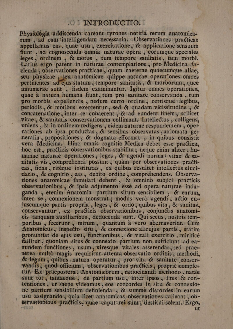 Physiológia addiscenda' careant tyrones notitia rerum anatomica- rum , ad eam intelligendam necessaria. Observationes : practicas appellamus eas, quae usu y exercitatione, &amp; applicatione sensuum fiunt , ad cognoscenda. omnia naturae opera , eorumque speciales leges , ordinem , &amp; motus , tum tempore sanitatis, tum morbi. Latius ergo patent in naturae contemplatione , pto Medicina fa- cienda , observationes practicae , quam caeterae quaecumque aliae, seu physicae , seu 'anatomicae quippe naturae operationes omnes pertinentes. adus statum; tempore sanitatis, &amp; morborum, quee inhumerae sunt , iisdem examinantur. Igitur omnes operationes, quae à natura humana fiunt, tum pro sanitate conservanda , tum pro morbis expellendis ; nedum certo ordine, certisque legibus, periodis, &amp; motibus exercentur, sed &amp; quadam vicissitudine , &amp; concatenatione , inter se cohaerent ,'&amp; ad eundemr finem , scilicet vitae, &amp; sanitatis conservationem collimant. Intellectus , colligens, uniens ,.&amp; in ordinem redigens , eidem naturae respondentem , ope- rationes ab ipsa productas, &amp; sensibus observatas jaxiomata ge- neralia , propositiones , &amp; dogmata efformat , in quibus consistit vera Medicina. Hinc omnis cognitio Medica debet esse practica, hoc est, pra&amp;ticis observationibus stabilita ; neque enim aliter j hu- manae naturae operationes, leges , &amp; agendi norma: vitae &amp; sa- nitatis vis , comprehendi possunt, quàm per observationes practi- cas, fidas , ritéque institutas , ex quibus resultet intellectus eluci- datio, &amp; cognitio , eas, debito ordine , comprehendens. Observa- tiones anatomicae famulari debent , &amp; omnino subjici practicis observationibus , &amp; ipsis adjumento essé ad opera naturae inda- ganda , etenim Anatomia partium situm sensibilem , &amp; earum, inter se, connexionem monstrat; modus vero agendi, actio cu- juscumqüe partis propria , leges , &amp; ordo, quibus vita, &amp; sanitas, conservantur , ex practicis observationibus , conjunctis anatomi- cis tanquam auxiliaribus , deducenda sunt. Qui secus , nostris tem- poribus , fecerunt , mirum ,. quantum à vero aberraverint. Cum Anatomicüs, inspecto situ , &amp; connexione alicujus partis , statim pronuntiat de ejus usu, functionibus , &amp; vitali exercitio ,'mirificé fallitur , quoniam situs &amp; connexio partium non. sufficiunt ad ea- rundem functiones , usum, viresque vitales asserendas, sed. prae- térea multo magis requiritur-attenta observatio ordinis, methodi, &amp; legim 3j quibus .natüra operatür ; pro' vita &amp; sanitate 'conser- vandis ; quód: officium , observationibus practicis, proprie comple- tur. Ex'praepostera,; Anatomicorum , ratiocinandi methodo , natae sunt tot, tantaeque , de partium usu, inter ipsos, lites &amp; con- tentiones , ut saepe videamus , eos concordes in situ &amp; connexio- ne partium sensibilium definienda: , &amp; 'summé discordes. in earum usu assignando-j quia licet anatomicas observationes calleant , ob- setvationibus- practicisy quae 'capüt-rei sunt ; destitui solent.) Ergo, ies ut