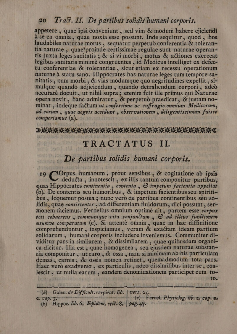  rj 20 drad&amp;.II. De partibus folidis humani corporis. appetere , quae ipsi conveniunt , sed vim &amp; modum habere ejiciendi àseea omnia, quae noxia esse possunt. Inde sequitur, quod j hos laudabiles naturae motus , sequatur perpetuo conferentia &amp; toleran- tia naturae , quae*proinde certissimae regulae sunt naturae operan- tis juxta leges sanitatis ; &amp; si vi morbi , motus &amp; actiones exerceat legibus sanitatis minimé congruentes , id Medicus intelliget ex defec- tu conferentiae &amp; tolerantiae , sicut etiam ex recessu operationum naturae à statu sano. Hippocrates has naturae leges tum tempore sa- nitatis , tum morbi , &amp; vias modumque quo aegritudines expellit , si- mulque quando adjiciendum , quando detrahendum corpori , adeo accuraté docuit, ut nihil supra; etenim fuit ille primus qui Naturae opera novit, hanc admiratur, &amp; perpetuo praedicat, &amp; justam no- minat , indeque factum ur confessione. ac. suffragio omnium Medicorum, ad eorum , quae aegris accidunt , observationem , diligentissimum fuisse comperiamus (a). 23/0] G DIDI ODOIOOIOROIOIOOIOROIGIOIOTOPOROTOTOTORONORO KE TRACTATUS II. /.. De gartibus solidis bumani corporis. 339 Coria humanum, prout sensibus , &amp; cogitatione ab ipsis deducta , innotescit , ex illis tantum componitur partibus, quas Hippocrates continentia , contenta , &amp;9 impetum facientia appellat . (b). Decontentis seu humoribus , &amp; impetum facientibus seu spiriti bus , loquemur postea ; nunc vero de partibus continentibus seu so- lidis, quae consistentes , ad differentiam fluidorum, dici possunt , ser- monem faciemus. Fernelius omnium optimé ait, partem esse corpus zoli cobaerens , communique vita conjuntlum , €8 ad illius fun&amp;lionem usumve comparatum (c). Si attenté omnia , quae in hac diffinitione comprehenduntur , inspiciamus , veram &amp; exactam ideam partium solidarum , humani corporis includere inveniemus. Communiter di- viditur pars in similarem , &amp; dissimilarem , quae quibusdam organi- ca dicitur. Illa est ; quae homogenea , seu ejusdem naturae substan- tia componitur , ut caro , &amp; ossa , nam si minimam ab his particulam demas, carnis; &amp; ossis nomen retinet, quemadmodum tota pars. Haec vero exadverso , ex particulis , adeo dissimilibus inter se , coa- lescit , ut nulla earum , eandem denominationem participet cum to- TT to. ; PITE , — UP enm  (à) Galen. de Difficult. respirat. lib. | vers. 25. : LES 119b TY ER GENTRRENE CU MEM eii (c) Fernel. Pbysiolog. Eb. 2. cap. a.