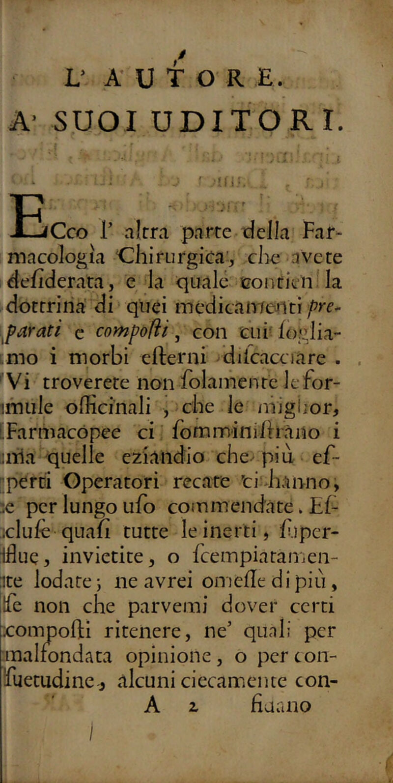 / L’ AUTOR E. A- SUOI UDITORI. f ‘ . ' ;!nv . ■ lEcco r altra parte della Far- macologia ‘Chirurgica’, che avete defiderata, e la quale coutien la dottrina' di quei medicamenti pre* ^parati c compofiì, con tur foglia- imo i morbi ellerni ^diicacciare . , Vi troverete non folamentc Jefor- imule officinali , che le niigiior, LFarmacopee ci fommini/hàno i lillà quelle eziandio che^ più ef- pperci Operatori recate ti'hanno, se per lungo ufo commendate. Ef iclufe quali tutte le inerti, f.iper- ifiue, invietite, o fceinpiataiiien- ite lodate ; ne avrei onielle di più, Ife non che parvemi dover certi xomnofti ritenere, ne’ quali per malfondata opinione, o pcrcon- fuetudine ,, alcuni ciecamente con- A z fiaano ì
