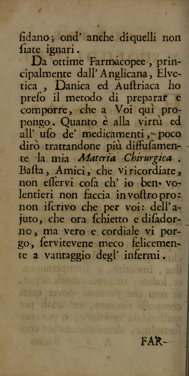 fidano*, ond’ anche diquelli non fiate ignari. Da ottime Farmacopee, prin- cipalmente dall’Anglicana, Elve- tica , Danica ed Auftriaca ho prefo il metodo di preparar e comporre, che a Voi qui pro- pongo. Quanto c alla virtù ed all’ ufo de’ nriedicamenti poco dirò trattandone più difFufamen- - te la mia Materia Chirurgica . Bada, Amici ^ che vi ricordiate, non clTervi cofii eh’ io -ben^ vo- lentieri non faccia invoftropro: non ifcrivo che per voi: dell’a- juto, che ora fchietto e difàdor- ^ no, ma vero e cordiale vi por- go, fervitevene meco felicemen- te a vantaggio degl’ infermi. FAR-