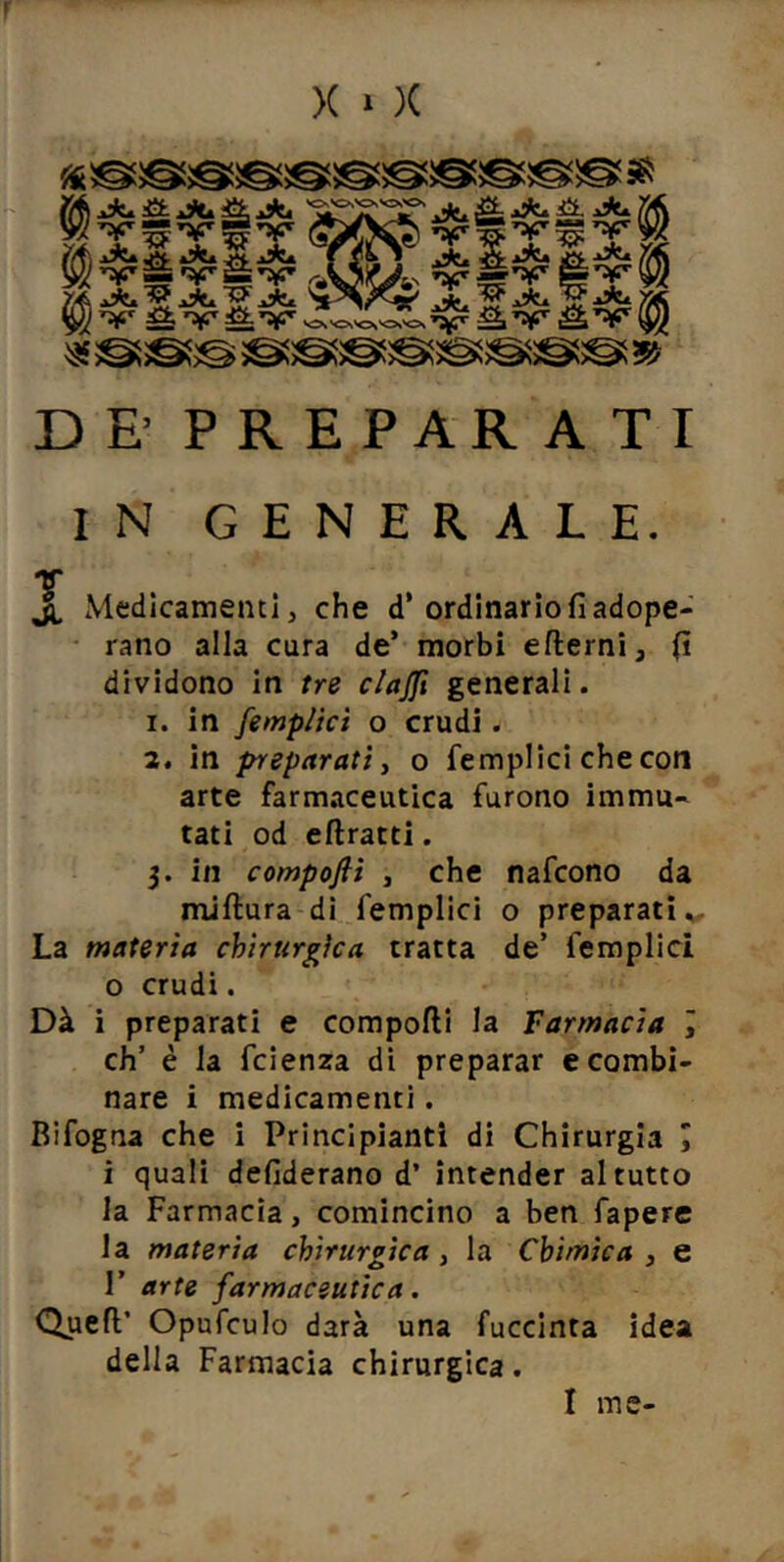 r >( » )( DE’ PREPARATI IN GENERALE. V ji Medicamenti, che d* ordinario fi adope- • rano alla cura de’ morbi efterni, fi dividono in tre clajft generali. 1. in femplìct o crudi. 2. in preparati y o fempllci checon arte farmaceutica furono immu- tati od eftratti. 3. in compoflì y che nafcono da miftura dì femplici o preparati La materia chirurgica tratta de’ femplici 0 crudi. Dà i preparati e comporti la Farmacia J eh’ è la feienza di preparar c combi- nare i medicamenti. Bifogna che i Principianti di Chirurgia J 1 quali defiderano d’ intender al tutto la Farmacia, comincino a ben faperc la materia chirurgica y la Chimica, e r arte farmaceutica. Quert’ Opufculo darà una fuccinta idea della Farmacia chirurgica.