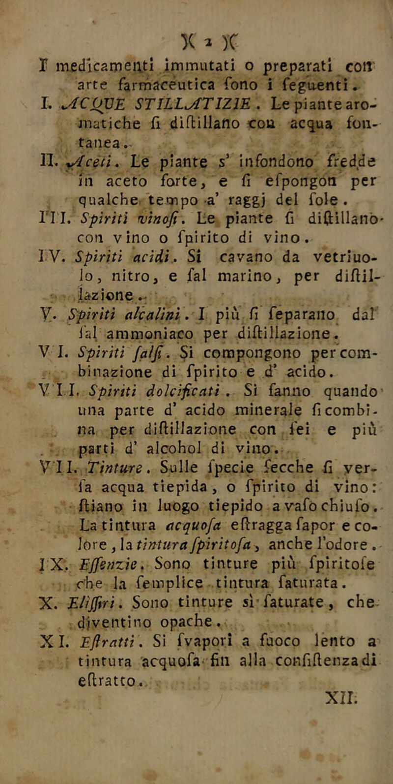 r medicameatl Immutati o preparati COJI arte farrhaceutica Tono i feguentl, 1. STILL^TIZIE . Le piante aro- matiche fi dìfbillano con ac(iua fon- taiiea. n. y/Icecì. Le piante s’ infondono fredde in aceto forte, e fi efpongon per qualche, tempo -a’ raggj del fole . rri. Spìriti rvìaofi. Le piante fi difiillanò' con vino o fpirito di vino. IV. Spiriti acìdÀ., Si cavano da vetriuo- lo, nitro, e fai marino, per difiil- •iazione.- V. Spiriti alialìnì. I più fi feparaiio da! lai ammoniaco per diftillazione. V I. Spìriti faljt. Si compongono per com- binazione di fpirito e d’ acido. VII. Spiriti dolcificati. Si fanno quando una parte d’ acido minerale fi combi- na per diftillazione con fei e più parti d’ alcohol di vino. V^'II. Tinture, Sulle fpecie fecche fi yer- fa acqua tiepida, o fpirito di vino: Iliano in luogo tiepido avafochiufo. La tintura acquofa efiragga fapor e co- lore , la tintura fpiritofa, anche l’odore . ■ IX;. EJfenzie. Sono tinture più fpiritofe che la fempllce tintura faturata. X. E/iffiri. Sono tinture si faturate, che- diventino opache. XI. Eflrattì . Si fvapori a fuoco lento a tintura acquofa-fin alla confifienzadi efiratto.