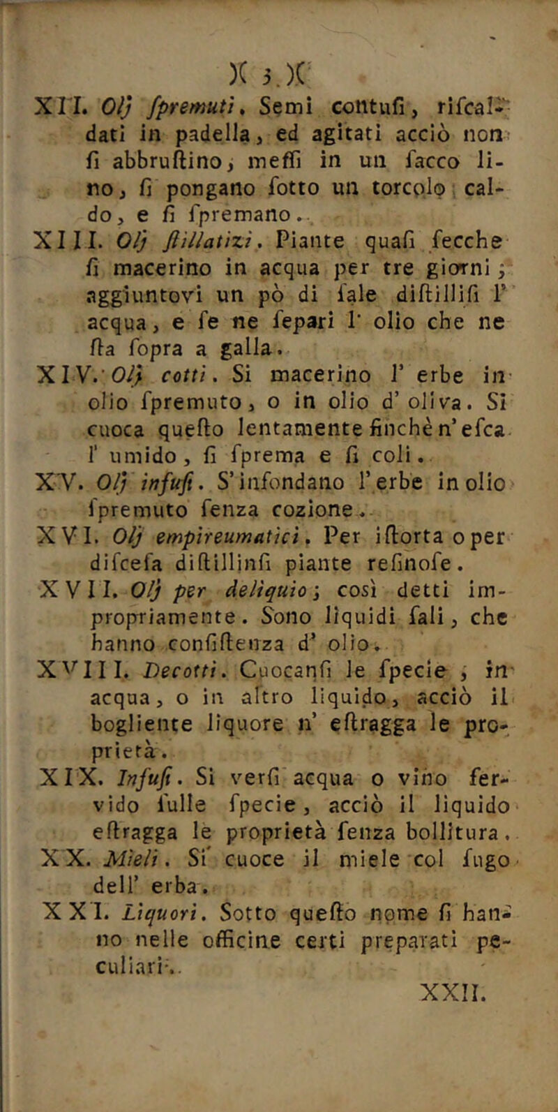 Xri. Olj /premuti. Semi contufi, rifcal* dati in padella, ed agitati acciò non fi abbruftino, ineffi in un fiacco li- no, fi pongano fiotto un torco,!© cal- do, e fi fipremano. XIII. Olj Jì'illatizi. Piante quafi fiecche fi macerino in acqua per tre giorni fi aggiuntovi un pò di fiale dilli Ili fi T acqua, e fie ne fiepari 1' olio che ne fia fiopra a galla. WY.'Oìj cotti. Si macerino fi erbe in olio fipremuto, o in olio d’oliva. SI cuoca quello lentamente finché n’efica r umido, fi fiprema e fi coli. XY. Olj infufi. S’infiondano Terbe inolio ipremuto fienza cozione. XVI. Olj empireumatici. Per illortaoper difcefia dillillinfi piante refinofie. XVII. Olj per delìquio \ cosi detti im- propriamente. Sono liquidi fiali, che hanno confiflenza d^ olio. X'^'III. Decotti. Cuocanfi le fipecle , in' acqua, o in altro liquido, acciò il bogliente liquore n’ ellragga le pro- prietà . XIX. Infufi. Si verfi acqua o vino fer- vido fiulle fipecie, acciò il liquido ellragga le proprietà fienza bollitura. XX. Mieli. Si* cuoce il miele col fugo deir erba. XXI. Liquori. Sotto quello npme fi han* no nelle officine certi preparati pe- culiarìs.
