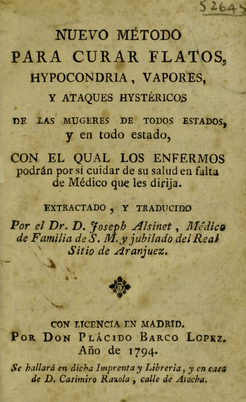 NUEVO MÉTODO PARA CURAR FLATOS, HYPOCONDRIA, VAPORES, Y ATAQUES HYSTÉRICOS 9 DE LAS MUGERES DE TODOS ESTADOS, y en todo estado, CON EL QUAL LOS ENFERMOS podrán por sí cuidar de su salud en falta de Médico que les dirija. EXTRACTADO , Y TRADUCIDO Por el Dr. D. Joseph Alsinet, Médica de Familia de S. M, y jubilado del Real Sitio de Aranjuez, COV LTCENCTA EN MADRID. Por Don Plácido Barco Lopsz, Año de 1794. Se hallará en dicha Imprenta y Librería^ y en cara de D. Casimiro Raxola, calle de Atocha.