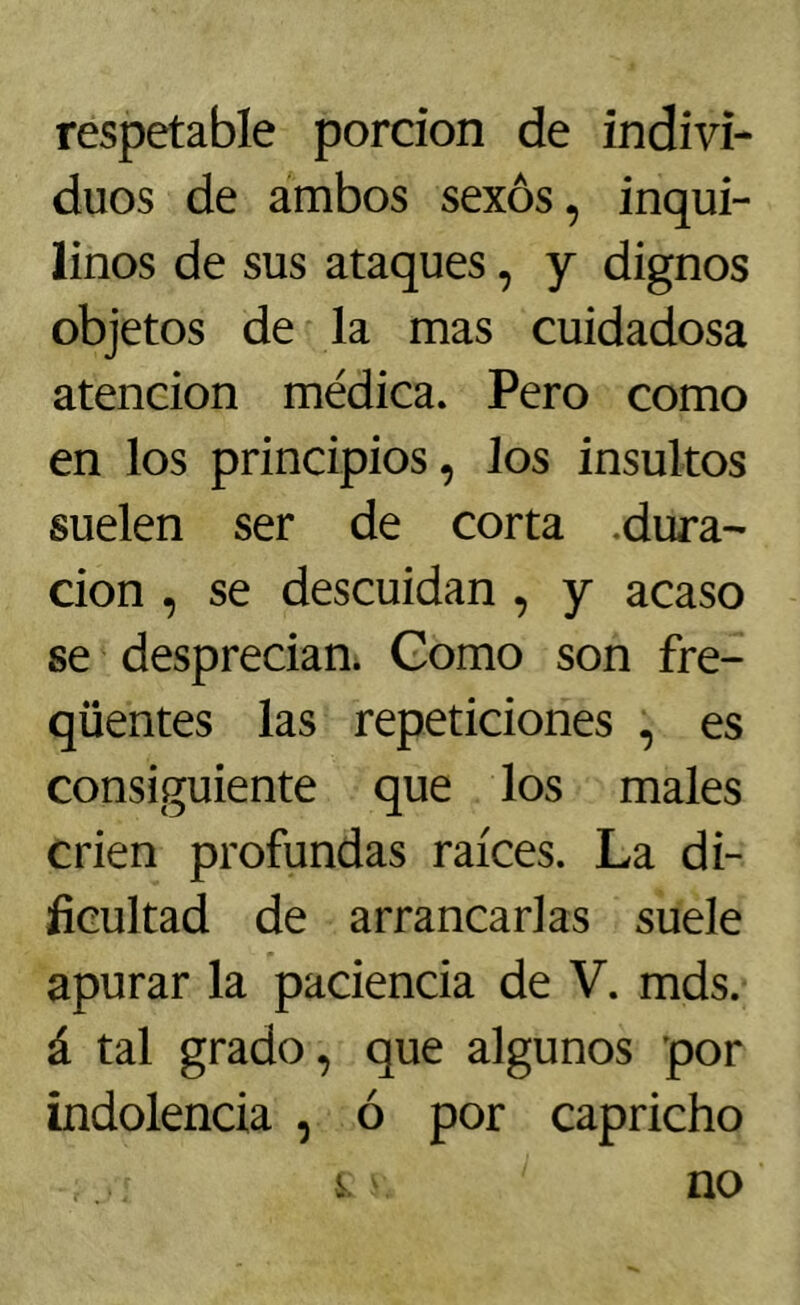 respetable pordon de indivi- duos de ambos sexos, inqui- linos de sus ataques, y dignos objetos de la mas cuidadosa atención médica. Pero como en los principios, los insultos suelen ser de corta .dura- ción , se descuidan , y acaso se desprecian* Gomo son fre- qüentes las repeticiones , es consiguiente que los males crien profundas raíces. La di- ficultad de arrancarlas suele apurar la paciencia de V. mds. á tal grado, que algunos por indolencia , ó por capricho s no