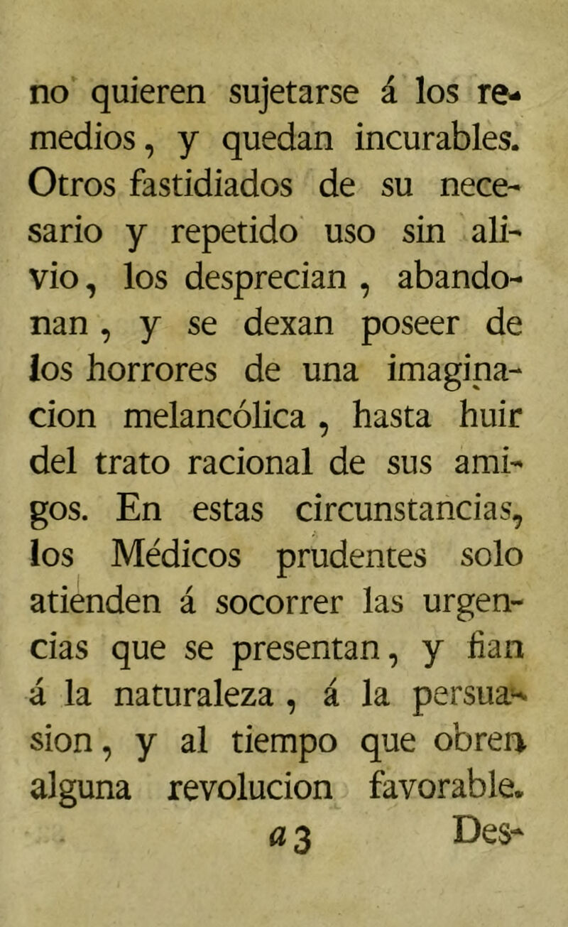 no quieren sujetarse á los re- medios, y quedan incurables. Otros fastidiados de su nece- sario y repetido uso sin ali- vio, los desprecian , abando- nan , y se dexan poseer de los horrores de una imagina- ción melancólica , hasta huir del trato racional de sus ami- gos. En estas circunstancias, los Médicos prudentes solo atienden á socorrer las urgen- cias que se presentan, y lian á la naturaleza , á la persua^ sion, y al tiempo que obren alguna revolución favorable. a 3 Des*