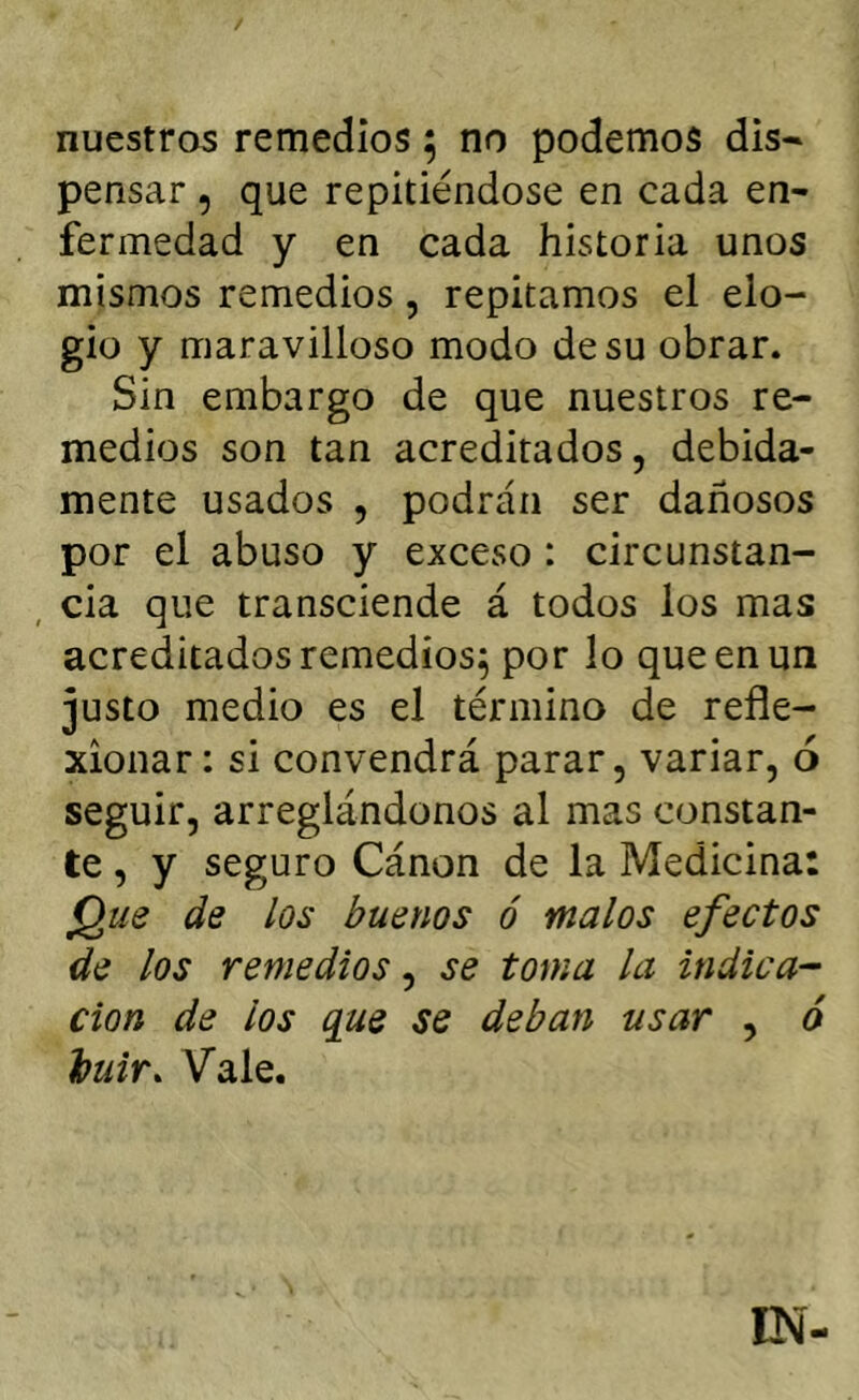 nuestros remedios 5 no podemos dis* pensar, que repitiéndose en cada en- fermedad y en cada historia unos mismos remedios, repitamos el elo- gio y maravilloso modo de su obrar. Sin embargo de que nuestros re- medios son tan acreditados, debida- mente usados , podrán ser dañosos por el abuso y exceso: circunstan- , cia que transciende á todos los mas acreditados remedios^ por lo que en un justo medio es el término de refle- xionar: si convendrá parar, variar, ó seguir, arreglándonos al mas constan- te , y seguro Cánon de la Medicina: jQue de los buenos ó malos efectos de los remedios^ se toma la indica-- don de los que se deban usar , ó huir. Vale.