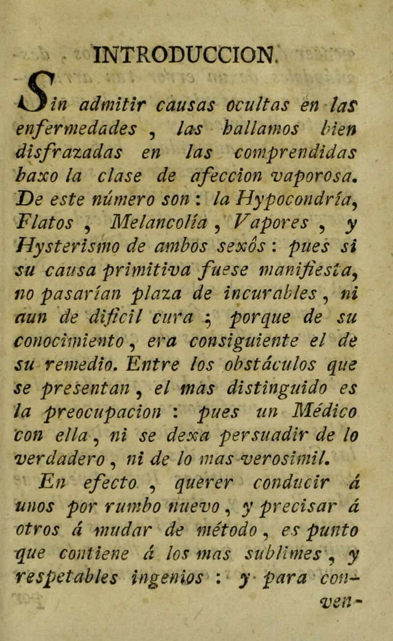 INTRODUCCION. U/« admitir causas ocultas en laS enfermedades , las hallamos bien disfrazadas en las comprendidas baxo la clase de afección vaporosa. De este número son : la Hypocondría^ Flatos , Melancolía , Vapores , y Hysterismo de ambos sexos : pues si su causa primitiva fuese manifiesta^ no pasarían plaza de incurables, ni aun de difícil cura ^ porque de su conocimiento, era consiguiente el de su remedio. Fntre los obstáculos que se presentan, el mas distinguido es la preocupación : pues un Médico Con ella, ni se dexa persuadir de lo verdadero, ni de lo mas verosímil. En efecto , querer conducir á unos por rumbo nuevo, y precisar á otros á mudar de método, es punto que contiene á los mas sublimesy respetables ingenios : y - para con-^