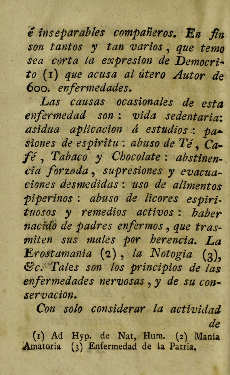é inseparables compañeros, 'En fin son tantos y tan varios, que temo sea corta la expresión de Democri^ to (i) que acusa al útero Autor de 600. enfermedades. Las causas ocasionales de esta enfermedad son : vida sedentariai asidua aplicación á estudios : pa*- siones de espirita : abuso de Té, Gx- fé, Tabaco' y Chocolate : abstinen- da forzada, supresiones y evacúa-- dones desmedidas : uso de alimentos piperinos : abuso de licores espiri- tuosos y remedios activos: haber fiacrdo de padres enfermos, que tras- miten sus males por herencia. La Erostamania (2) , la Notogia (3), &cé Tales son los principios de las enfermedades nervosas ^ y de su con^ servacion. Con solo considerar la actividad de (i) Ad Hyp. de Nat, Hum. (2) Manía