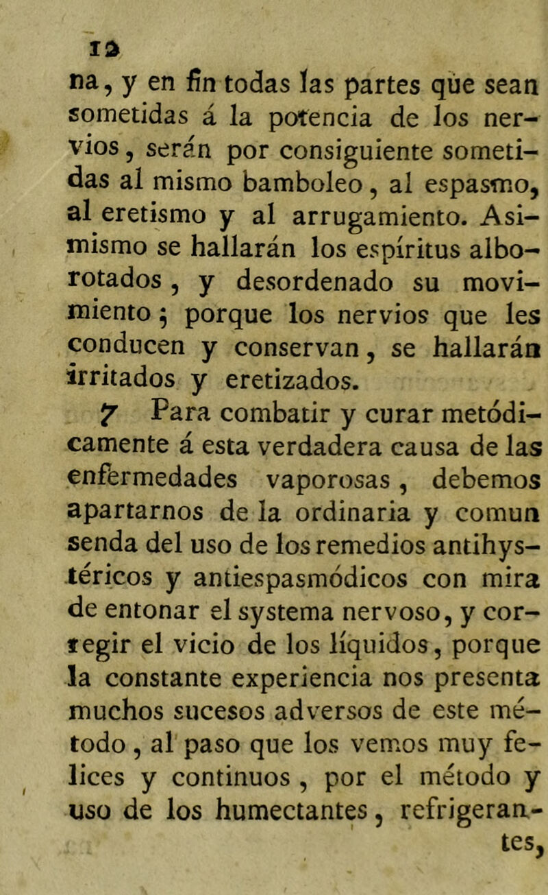 na, y en fin todas las partes que sean sometidas á la potencia de los ner- vios , serán por consiguiente someti- das al mismo bamboleo, al espasmo, al eretismo y al arrugamiento. Asi- mismo se hallarán los espíritus albo- rotados , y desordenado su movi- miento ^ porque los nervios que les conducen y conservan, se hallarán irritados y eretizados. Para combatir y curar metódi- camente á esta verdadera causa de las enfermedades vaporosas, debemos apartarnos de la ordinaria y común senda del uso de los remedios antihys- -téricos y antiespasmódicos con mira de entonar el systema nervoso, y cor- regir el vicio de los líquidos, porque la constante experiencia nos presenta muchos sucesos adversos de este mé- todo , al paso que los vemos muy fe- lices y continuos , por el método y uso de los humectantes, refrigeran- tes,