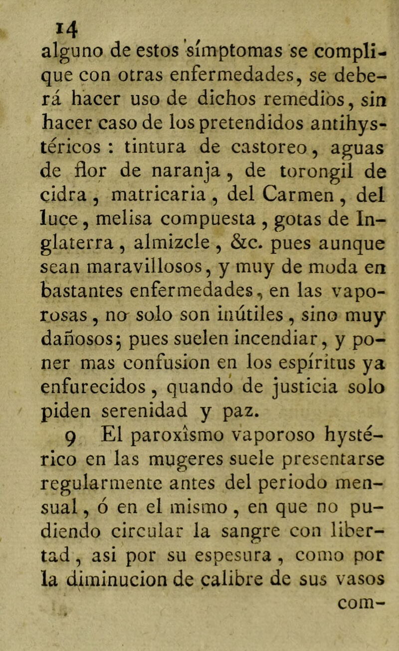 alguno de estos símptomas se compli- que con otras enfermedades, se debe- rá hacer uso de dichos remedios, sin hacer caso de los pretendidos antihys- téricos : tintura de castóreo, aguas de flor de naranja, de torongil de cidra , matricaria , del Carmen , del luce, melisa compuesta , gotas de In- glaterra , almizcle, &c. pues aunque sean maravillosos, y muy de moda en bastantes enfermedades, en las vapo- rosas , na solo son inútiles, sino muy dañosos5 pues suelen incendiar, y po- ner mas confusión en los espíritus ya enfurecidos, quando de justicia solo piden serenidad y paz. 9 El paroxismo vaporoso hysté- rico en las mugeres suele presentarse regularmente antes del periodo men- sual , ó en el mismo, en que no po- diendo circular la sangre con liber- tad , asi por su espesura, como por la diminución de calibre de sus vasos com-