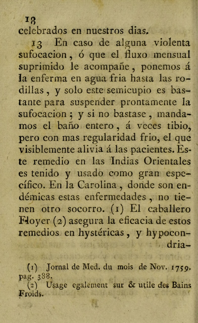 celebrados en nuestros días. 13 En caso de alguna violenta sufocación, ó que el fíuxo mensual suprimido le acompañe, ponemos á ia enferma en agua fria hasta las ro- dillas , y solo este semicupio es bas- tante para suspender prontamente la sufocación 5 y si no bastase , manda- mos el baño entero, á veces tibio, pero con mas regularidad frió, el que visiblemente alivia á las pacientes. Es- te remedio en las Indias Orientales es tenido y usado como gran espe- cífico. En la Carolina , donde son en- démicas estas enfermedades , no tie- nen otro socorro, (i) El caballero F4oyeT (2) asegura la eficacia de estos remedios en hystéricas , y hypocon- dria- (i) Jornal de Med. du mois de Nov. 1759. pag. 388. (2) Usage egalement sur & utile des Bains Froids.