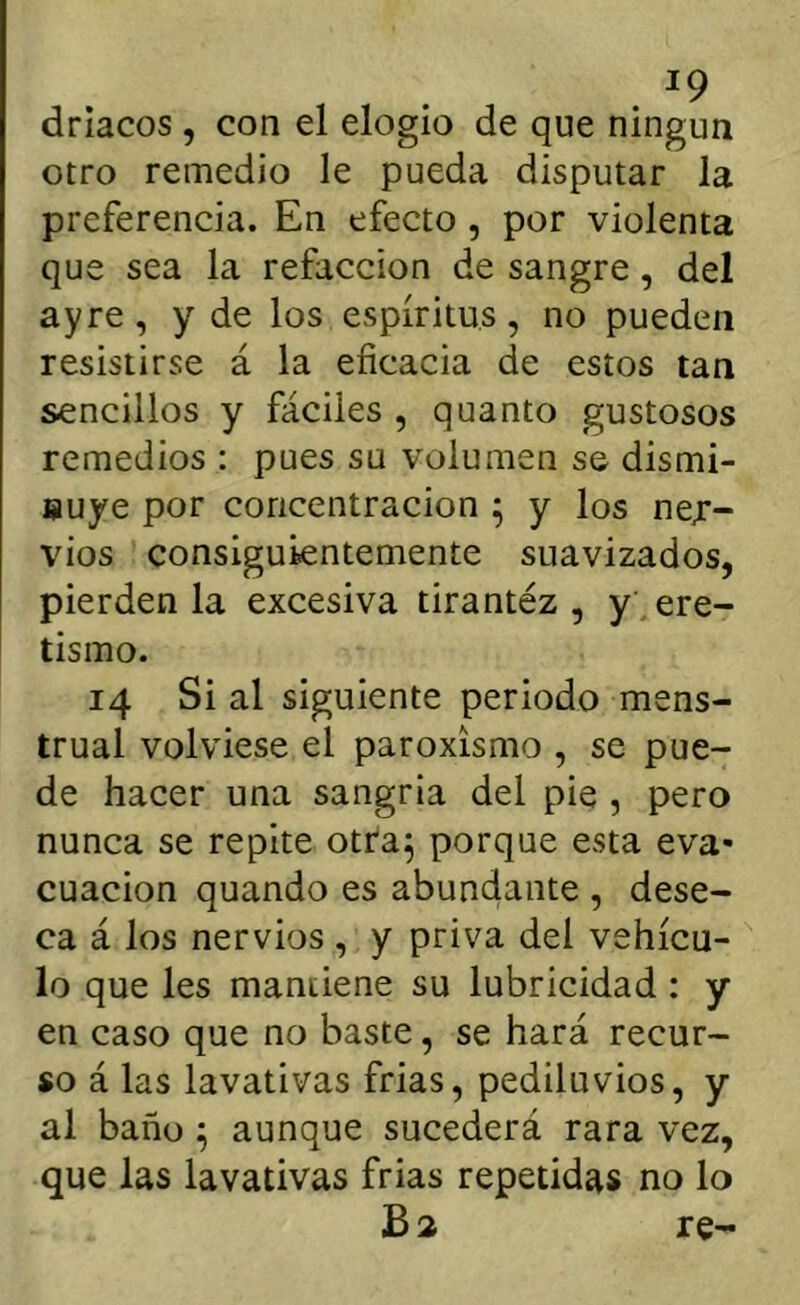 driacos , con el elogio de que ningún otro remedio le pueda disputar la preferencia. En efecto , por violenta que sea la refacción de sangre, del ayre, y de los espíritus, no pueden resistirse á la eficacia de estos tan sencillos y fáciles , quanto gustosos remedios : pues su volumen se dismi- Buye por concentración ; y los ner- vios consiguientemente suavizados, pierden la excesiva tirantéz , y . ere- tismo. 14 Si al siguiente periodo mens- trual volviese el paroxismo , se pue- de hacer una sangría del pie , pero nunca se repite otra^ porque esta eva- cuación quando es abundante , dese- ca á los nervios , y priva del vehícu- lo que les mantiene su lubricidad: y en caso que no baste, se hará recur- so á las lavativas frías, pediluvios, y al baño ; aunque sucederá rara vez, que las lavativas frías repetidas no lo Ba re-