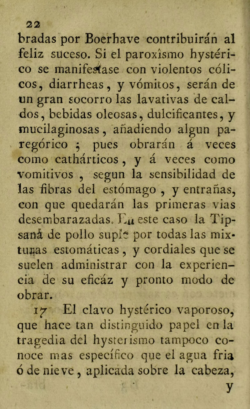 bradas por Boerhave contribuirán al feliz suceso. Si el paroxismo hysteri- co se manifestase con violentos cóli- cos, diarrheas, y vómitos, serán de un gran socorro las lavativas de cal- dos, bebidas oleosas, dulcificantes, y mucilaginosas, añadiendo algún pa- regórico ^ pues obrarán á veces como cathárticos , y á veces como vomitivos , según la sensibilidad de las fibras del estómago , y entrañas, con que quedarán las primeras vias desembarazadas. T.u este caso la Tip- saná de pollo supie por todas las mix- tujias estomáticas , y cordiales que se suelen administrar con la experien- cia de su eficáz y pronto modo de obrar. El clavo hystérico vaporoso, que hace tan distinguido papel en la tragedia del hysrei ismo tampoco co- noce mas específico que el agua fria ó de nieve, aplicada sobre la cabeza, y