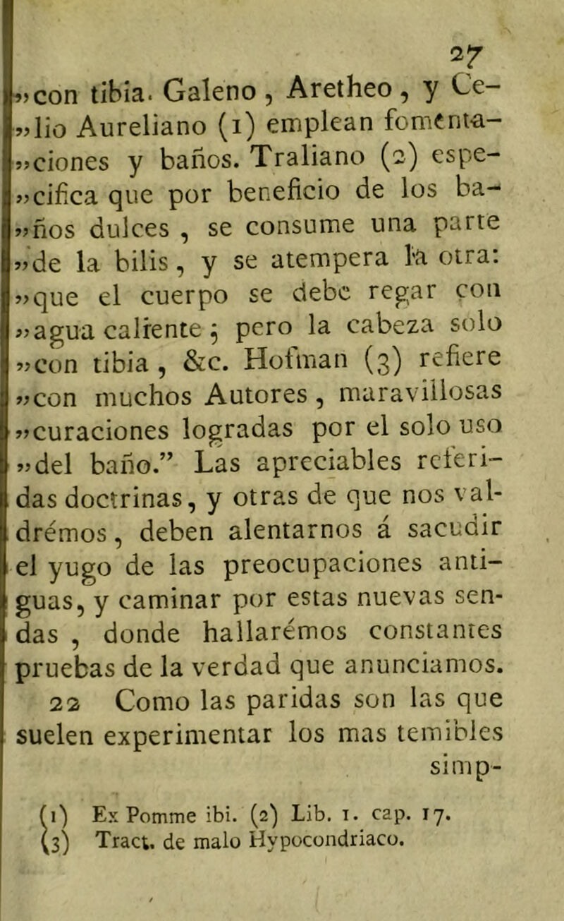 .>con tibia. Galeno , Aretheo , y Ce- vlio Aureliano (i) emplean foment-a- vciones y baños. Traliano (2) espe- »>cifica que por beneficio de los ba- vños dulces , se consume una parte «de la bilis, y se atempera la otra: «que el cuerpo se debe regar con «agua caliente 5 pero la cabeza solo «con tibia , &c. Hofman (3) refiere «con muchos Autores , maravillosas «curaciones logradas por el solo uso «del baño.” Las apreciables referi- das doctrinas, y otras de que nos val- drémos, deben alentarnos á sacudir el yugo de las preocupaciones anti- guas, y caminar por estas nuevas sen- das , donde hallarémos constantes pruebas de la verdad que anunciamos. 22 Como las paridas son las que suelen experimentar los mas temibles simp- fi) Ex Pomme ibi. (2) Lib. t. cap. 17. (3) Tract. de malo Hypocondriaco.