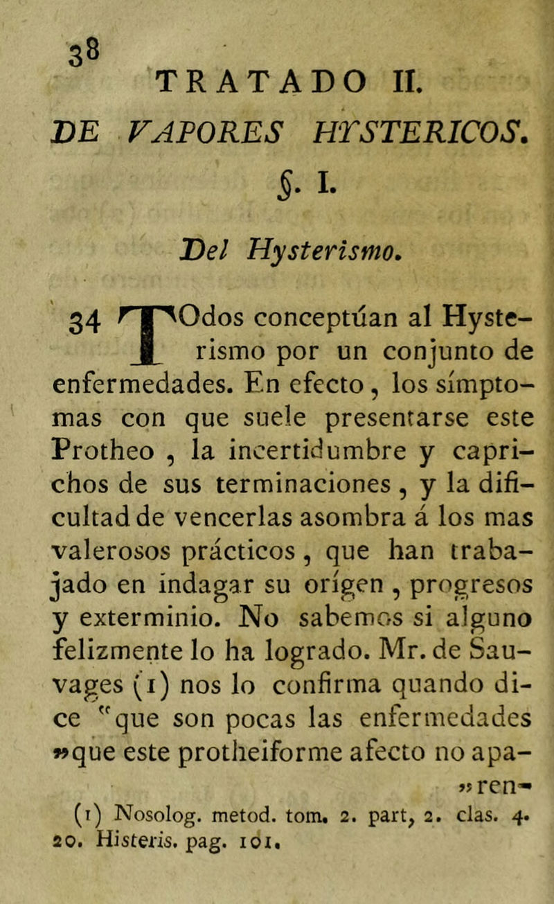 TRATADO II. VE VAPORES HTSTERICOS. §, I. Vel Hysterismo. 34 rr^Odos conceptúan al Hyste- I rismo por un conjunto de enfermedades. En efecto, los símpto- mas con que suele presentarse este Protheo , la incertidumbre y capri- chos de sus terminaciones , y la difi- cultad de vencerlas asombra á los mas valerosos prácticos, que han traba- jado en indagar su origen , progresos y exterminio. No sabemos si alguno felizmente lo ha logrado. Mr. de Sau- vages (i) nos lo confirma quando di- ce que son pocas las enfermedades »que este protheiforme afecto no apa- »jren* (i) Nosolog. metod. tom. 2. parí, 2. das. 4. 20. Histeris, pag. loi.