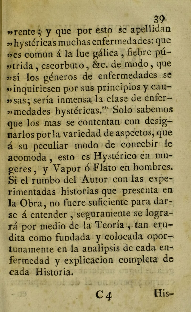 3^ ( «rente; y que por esto se apellidan I «hystéricas muchas enfermedades: que I «es común á la lúe gálica , fiebre pu- 1 «trida, escorbuto, &c. de modo, que ' «si los géneros de enfermedades se I «inquiriesen por sus principios y cau- ' «sas^ sería inmensa la clase de enfer- «medades hystéricas/^‘ Solo sabemos que los mas se contentan con desig- narlos por la variedad de aspectos, que á su peculiar modo de concebir le acomoda, esto es Hystérico en mu- geres, y Vapor ó Flato en hombres. Si el rumbo del Autor con las expe- rimentadas historias que presenta en la Obra, no fuere suficiente para dar- se á entender , seguramente se logra- rá por medio de la Teoría , tan eru- dita como fundada y colocada opor- tunamente en la analipsis de cada en- fermedad y explicación completa de cada Historia.