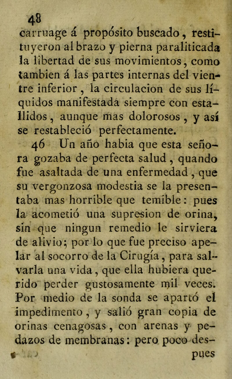 carruage á proposito buscado, resti- tuyeron al brazo y pierna paraliticada la libertad de sus movimientos, como también á las partes internas del vien- tre inferior , la circulación de sus lí- quidos manifestada siempre con esta- llidos , aunque mas dolorosos , y así se restableció perfectamente. 46 Un año habia que esta seño- ra gozaba de perfecta salud , quando fue asaltada de una enfermedad , que su vergonzosa modestia se la presen- taba mas horrible que temible: pues la acometió una supresión de orina, sin que ningún remedio le sirviera de alivio; por lo que fue preciso ape- lar al socorro de la Cirugía, para sal- varla una vida, que ella hubiera que- rido perder gustosamente n)il veces. Por medio de la sonda se apartó el impedimento, y salió gran copia de orinas cenagosas, con arenas y pe- dazos de membranas; pero poco des- % pues