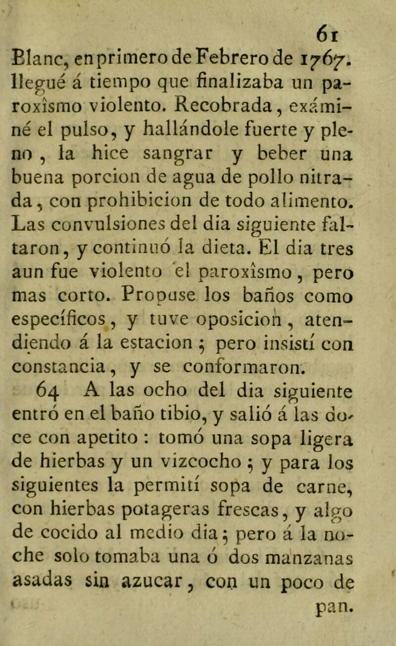 Elanc, en primero de Febrero de 1767'. llep;ué á tiempo que finalizaba un pa- roxismo violento. Recobrada, exami- né el pulso, y hallándole fuerte y ple- no , la hice sangrar y beber una buena porción de agua de pollo nitra- da, con prohibición de todo alimento. Las convulsiones del dia siguiente fal- taron, y continuó la dieta. El dia tres aun fue violento el paroxismo, pero mas corto. Propuse los baños como específicos, y tuve oposición, aten- diendo á la estación ^ pero insistí con constancia, y se conformaron. 64 A las ocho del dia siguiente entró en el baño tibio, y salió á las do-' ce con apetito : tomó una sopa ligera de hierbas y un vizcocho ^ y para los siguientes la permití sopa de carne, con hierbas potageras frescas, y algo de cocido al medio dia ^ pero á la no- che solo tomaba una ó dos manzanas asadas sin azúcar, con un poco de pan.