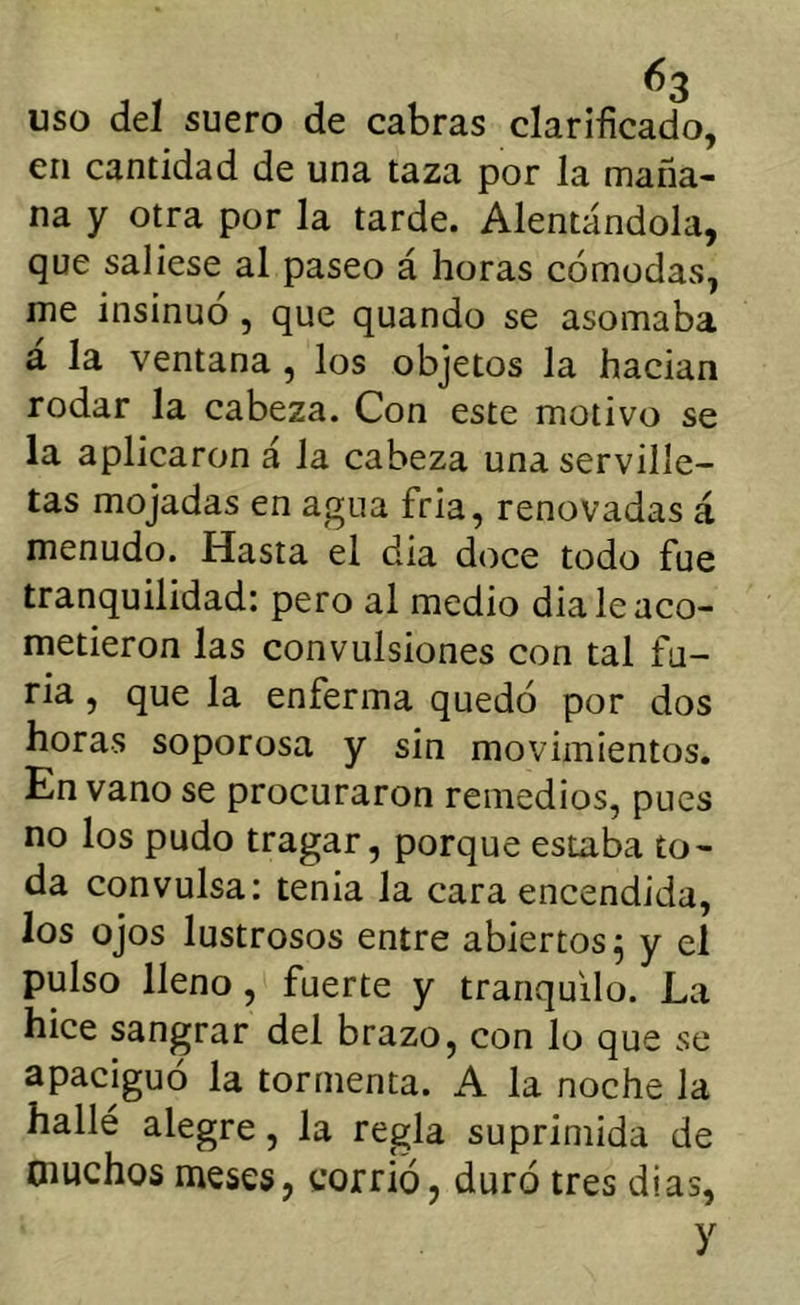 uso del suero de cabras clarificado, en cantidad de una taza por la maña- na y otra por la tarde. Alentándola, que saliese al paseo á horas cómodas, me insinuó, que quando se asomaba á la ventana , los objetos la hadan rodar la cabeza. Con este motivo se la aplicaron á la cabeza una serville- tas mojadas en agua fria, renovadas á menudo. Hasta el dia doce todo fue tranquilidad: pero al medio dia le aco- metieron las convulsiones con tal fu- ria , que la enferma quedó por dos horas soporosa y sin movimientos. En vano se procuraron remedios, pues no los pudo tragar, porque estaba to- da convulsa: tenia la cara encendida, los ojos lustrosos entre abiertos^ y el pulso lleno, fuerte y tranquilo. La hice sangrar del brazo, con lo que se apaciguó la tormenta. A la noche la hallé alegre, la regla suprimida de Oiuchos meses, corrió, duró tres di as, y