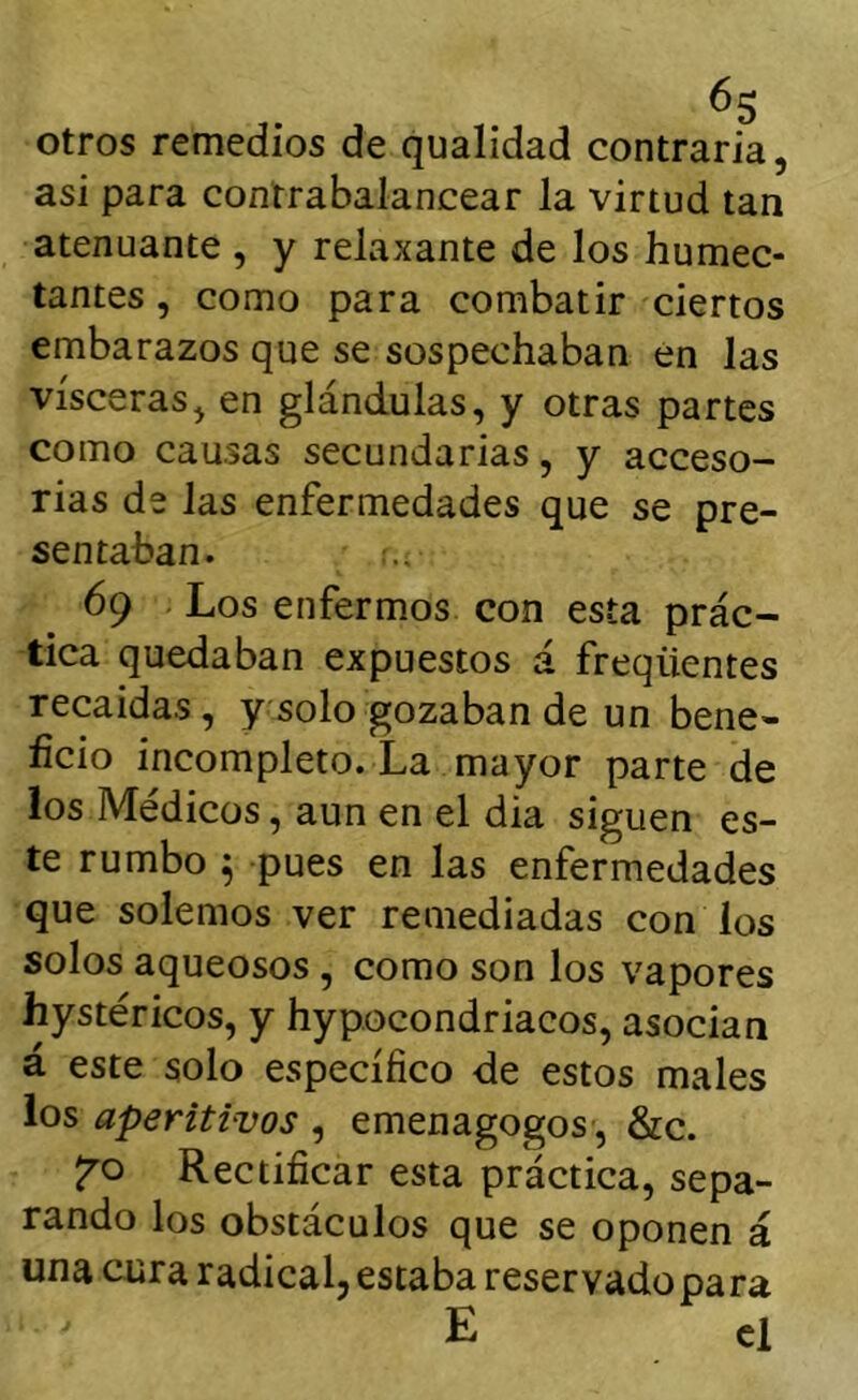 otros remedios de qualidad contraria, asi para contrabalancear la virtud tan atenuante , y relaxante de los humec- tantes , como para combatir ciertos embarazos que se sospechaban én las visceras, en glándulas, y otras partes como causas secundarias, y acceso- rias de las enfermedades que se pre- sentaban. 69 . Los enfermos con esta prác- tica quedaban expuestos á freqüentes recaídas, y solo gozaban de un bene- ficio incompleto. La mayor parte de los Médicos, aun en el dia siguen es- te rumbo ^ pues en las enfermedades que solemos ver remediadas con los solos aqueosos , como son los vapores hystéricos, y hypocondriacos, asocian á este solo específico de estos males ios aperitivos , emenagogos , &c. Rectificar esta práctica, sepa- rando los obstáculos que se oponen á una cura radical, estaba reservado para E el