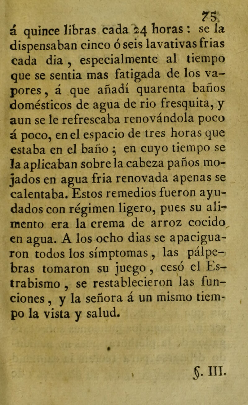 rs, á quince libras cada 24 horas 1 se la dispensaban cinco oséis lavativasfrias cada dia , especialmente al tiempo que se sentia mas fatigada de los va- pores , á que añadí quarenta baños domésticos de agua de rio fresquita, y aun se le refrescaba renovándola poco á poco, en el espacio de tres horas que estaba en eJ baño ^ en cuyo tiempo se la aplicaban sobre la cabeza paños mo- jados en agua fría renovada apenas se calentaba. Estos remedios fueron ayu- dados con régimen ligero, pues su ali- mento era la crema de arroz cocido, en agua. A los ocho dias se apacigua- ron todos los símptomas , las pálpe- bras tomaron su juego , cesó el Es- trabismo , se restablecieron las fun- ciones , y la señora á un mismo tiem- po la vista y salud.