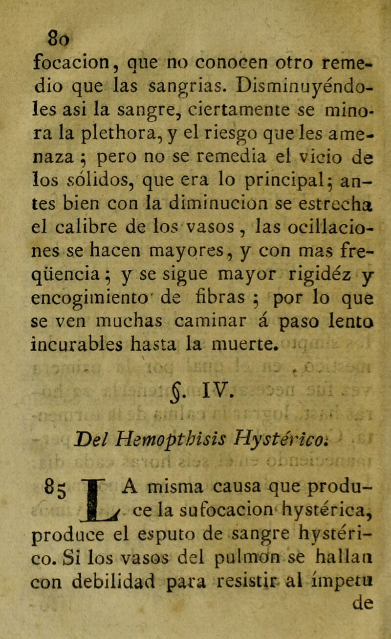 focacion, qne no conocen otro reme- dio que las sangrías. Disminuyéndo- les asi la sangre, ciertamente se mino- ra la plethora, y el riesgo que les ame- naza ^ pero no se remedia el vicio de los sólidos, que era lo principal^ an- tes bien con la diminución se estrecha el calibre de los vasos , las ocillacio- nes se hacen mayores, y con mas fre- qüencia ^ y se sigue mayor rigidez y encogimiento' de fibras ^ por lo que se ven muchas caminar á paso lento incurables hasta la muerte. §■ IV. Del Hemopthisis Hystéricoi 85 T A misma causa que produ- I j. ce la sufocación hystérica, produce el esputo de sangre hystéri- co. Si los vasos del pulmón se hallan con debilidad para resistir al ímpetu de