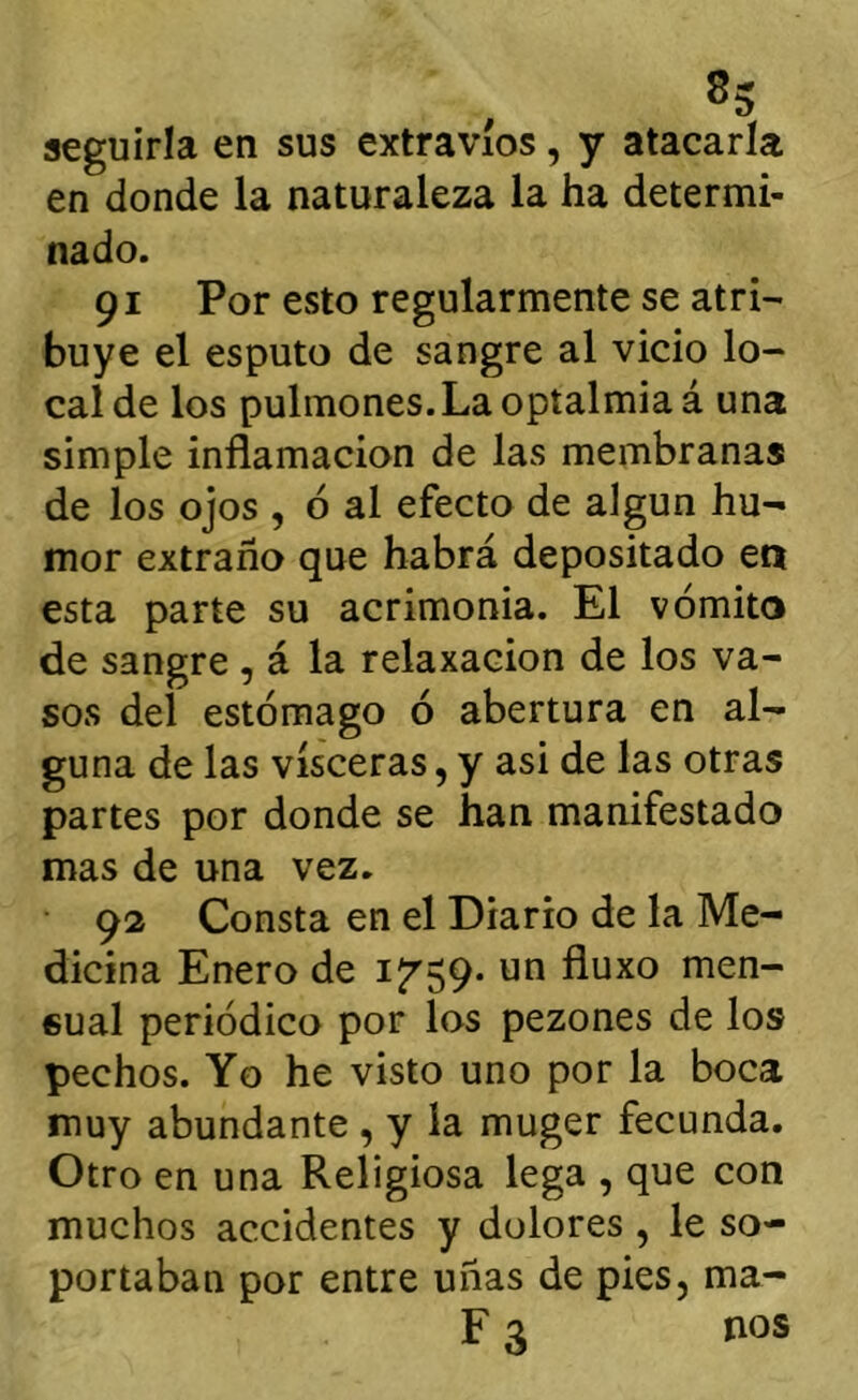 seguirla en sus extravíos, y atacarla en donde la naturaleza la ha determi- nado. 91 Por esto regularmente se atri- buye el esputo de sangre al vicio lo- cal de los pulmones.Laoptalmiaá una simple inflamación de las membranas de los ojos , 6 al efecto de algún hu- mor extraño que habrá depositado en esta parte su acrimonia. El vómito de sangre , á la relaxacion de los va- sos del estómago ó abertura en al- guna de las visceras, y asi de las otras partes por donde se han manifestado mas de una vez. 92 Consta en el Diario de la Me- dicina Enero de i7’59- un fluxo men- sual periódico por los pezones de los pechos. Yo he visto uno por la boca muy abundante , y la muger fecunda. Otro en una Religiosa lega , que con muchos accidentes y dolores , le so- portaban por entre uñas de pies, ma- F 3 nos