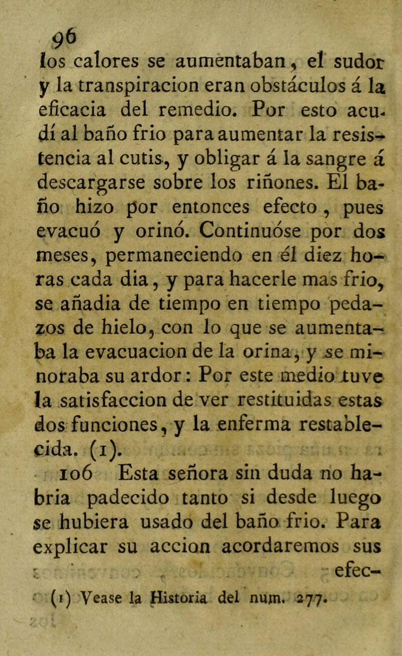 c)6 ios calores se aumentaban ^ el sudor y la transpiración eran obstáculos á la eficacia del remedio. Por esto acu- dí al baño frió para aumentar la resis- tencia al cutis, y obligar á la sangre á descargarse sobre los riñones. El ba- ño hizo por entonces efecto , pues evacuó y orinó. Continuóse por dos meses, permaneciendo en él diez ho- ras cada dia, y para hacerle mas frió, se añadia de tiempo en tiempo peda- zos de hielo, con lo que se aumenta- ba la evacuación de la orina, y se mi- noraba su ardor: Por este medio tuve la satisfacción de ver restituidas estas dos funciones, y la enferma restable- cida. (i). io6 Esta señora sin duda no ha- bria padecido tanto si desde luego se hubiera usado del baño frió. Para explicar su acción acordaremos sus ' efec- ■ (i) Vease la Historia del num. 277.