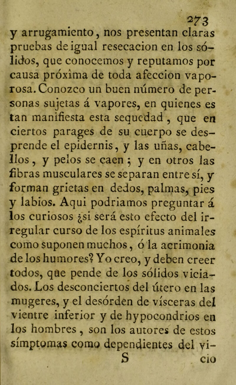 ^^3 y arrugamiento, nos presentan claras pruebas de igual resecación en los só- lidos, que conocemos y reputamos por causa próxima de toda afección vapo- rosa. Conozco un buen número de per- sonas sujetas á vapores, en quienes es tan manifiesta esta sequedad , que en ciertos parages de su cuerpo se des- prende el epidernis, y las uñas, cabe- llos , y pelos se caen 5 y en otros las fibras musculares se separan entre sí, y forman grietas en dedos, palrnas, pies y labios. Aqui podríamos preguntar á los curiosos ¿si será esto efecto del ir- regular curso de los espíritus animales como suponen muchos, ó la acrimonia de los humores? Yo creo, y deben creer todos, que pende de los sólidos vicia- dos. Los desconciertos del útero en las mugeres, y el desórden de visceras deí vientre inferior y de hypocondrios en los hombres, son los autores de estos símptoma« como dependientes del vi- S ció