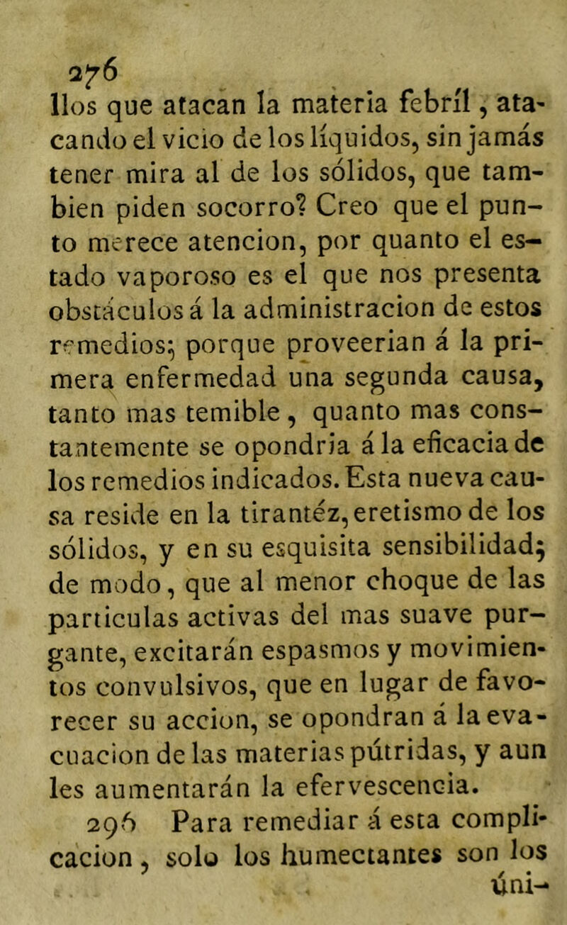 líos que atacan la materia febril, ata- cando el vicio de los líquidos, sin jamás tener mira al de los sólidos, que tam- bién piden socorro? Creo que el pun- to merece atención, por quanto el es- tado vaporoso es el que nos presenta obstáculos á la administración de estos remedios^ porque proveerían á la pri- mera enfermedad una segunda causa, tanto mas temible , quanto mas cons- tantemente se opondría ála eficacia de los remedios indicados. Esta nueva c¿tu- sa reside en la tirantez, eretismo de los sólidos, y en su esquisita sensibilidad; de modo, que al menor choque de las partículas activas del mas suave pur- gante, excitarán espasmos y movimien- tos convulsivos, que en lugar de favo- recer su acción, se opondrán á la eva- cuación de las materias pútridas, y aun les aumentarán la efervescencia. 296 Para remediar á esta compli- cación , solo los humectantes son los