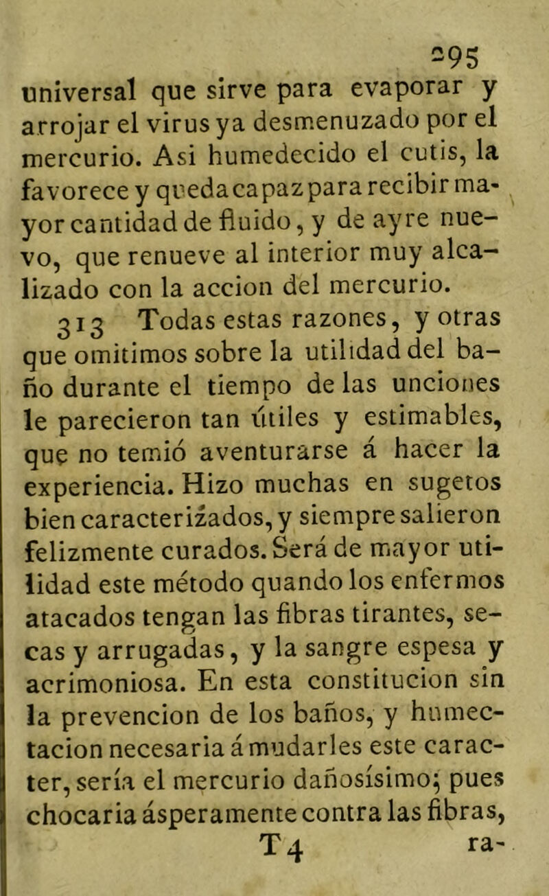 universal que sirve para evaporar y arrojar el virus ya desmenuzado por el mercurio. Asi humedecido el cutis, la favorece y quedacapazpara recibir ma- yor cantidad de fluido, y de ay re nue- vo, que renueve al interior muy alca- lizado con la acción del mercurio. 313 Todas estas razones, y otras que omitimos sobre la utilidad del ba- ño durante el tiempo de las unciones le parecieron tan útiles y estimables, que no temió aventurarse a hacer la experiencia. Hizo muchas en sugetos bien caracterizados, y siempre salieron felizmente curados. Será de mayor uti- lidad este método quando los enfermos atacados tengan las fibras tirantes, se- cas y arrugadas, y la sangre espesa y acrimoniosa. En esta constitución sin la prevención de los baños, y humec- tación necesaria á mudarles este carác- ter, sería el mercurio dañosísimo^ pues chocaria ásperamente contra las fibras, T4 ra-