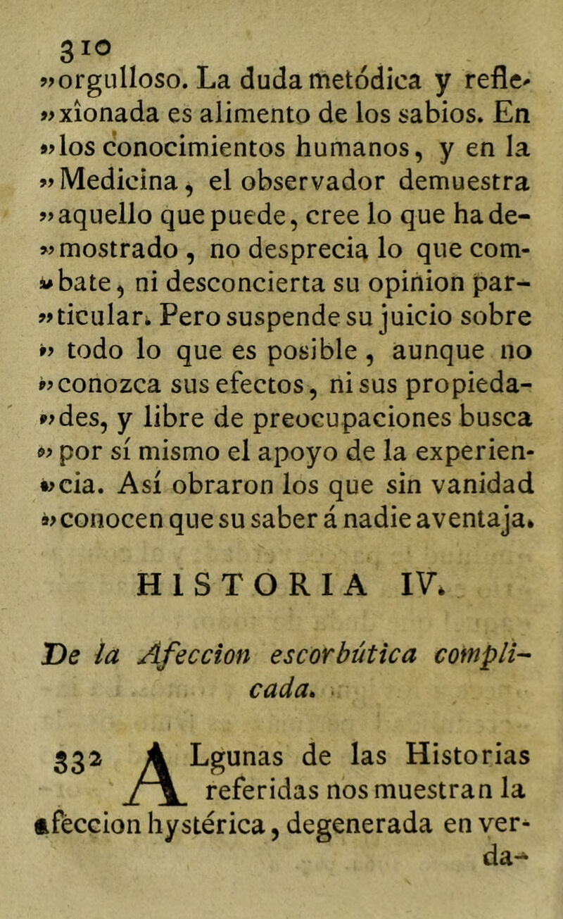 «orgulloso. La duda metódica y refle^ «xíonada es alimento de los sabios. En «los conocimientos humanos, y en la «Medicina, el observador demuestra «aquello que puede, cree lo que hade- « mostrado, no desprecia lo que Gom- ábate, ni desconcierta su opinión par- «ticular. Pero suspende su juicio sobre « todo lo que es posible, aunque no «conozca sus efectos, ni sus propieda- «des, y libre de preocupaciones busca « por sí mismo el apoyo de la experien- «cia. Así obraron los que sin vanidad « conocen que su saber á nadie aventaja* HISTORIA IV* De la Afección escorbútica coinpli- cada» 332 A Lgunas de las Historias referidas nos muestran la tféccion hystérica, degenerada en ver- da-*