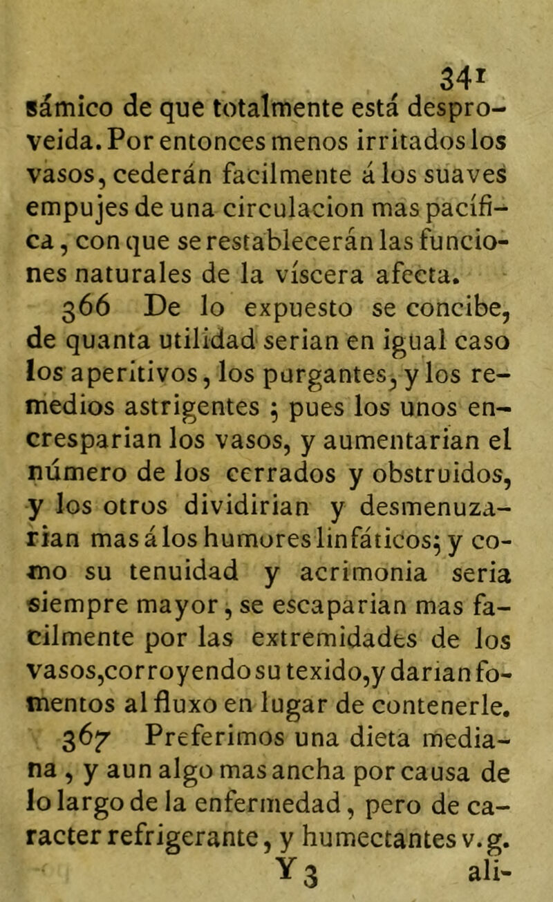 sámico de que totalmente está despro- veida. Por entonces menos irritados los vasos, cederán fácilmente álos suaves empujes de una circulación mas pacífi- ca , con que se restablecerán las funcio- nes naturales de la viscera afecta. 366 De lo expuesto se concibe, de quanta utilidad serian en igual caso los aperitivos, los purgantes^y los re- medios astrigentes 5 pues los unos en- cresparían los vasos, y aumentarían el número de los cerrados y obstruidos, y los otros dividirían y desmenuza- rían mas álos humores linfáticos^ y co- mo su tenuidad y acrimonia seria siempre mayor, se escaparían mas fá- cilmente por las extremidades de los vasos,cor royendo su texido,y darían fo- mentos al fluxo en lugar de contenerle. gójr Preferimos una dieta media- na , y aun algo mas ancha por causa de lo largo de la enfermedad, pero de ca- rácter refrigerante, y humectantes v.g. Y 3 ali-