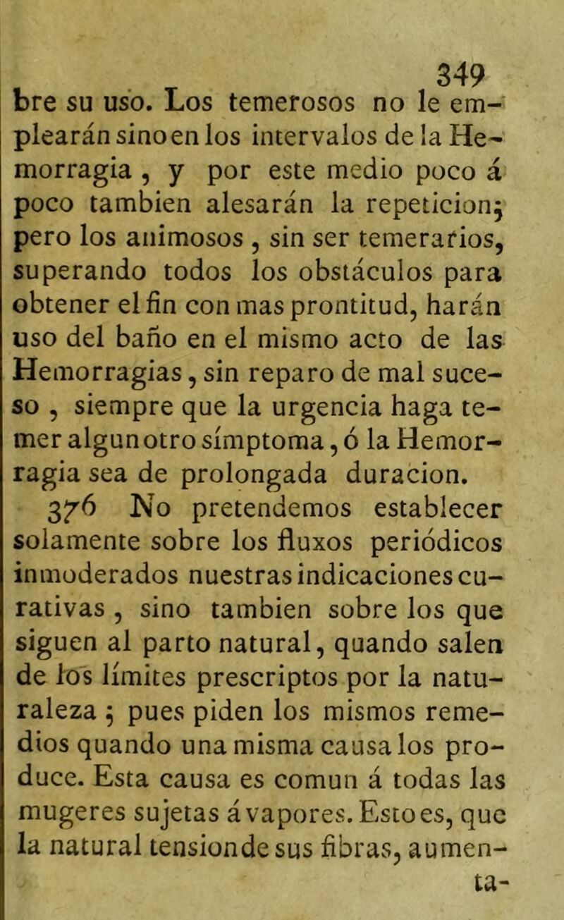 bre su uso. Los temerosos no le em- plearán sinoen los intervalos de la He- morragia , y por este medio poco á poco también atesarán la repetición, pero los animosos , sin ser temerarios, superando todos los obstáculos para obtener el fin con mas prontitud, harán uso del baño en el mismo acto de las Hemorragias, sin reparo de mal suce- so , siempre que la urgencia haga te- mer algunotro símptoma, ó la Hemor- ragia sea de prolongada duración, 3^6 No pretendemos establecer solamente sobre los fluxos periódicos inmoderados nuestras indicaciones cu- rativas , sino también sobre los que siguen al parto natural, quando salen de los límites prescriptos por la natu- raleza 5 pues piden los mismos reme- dios quando una misma caúsalos pro- duce. Esta causa es común á todas las mugeres sujetas á vapores. Esto es, que la natural tensiondesus fibras, aumen- ta-