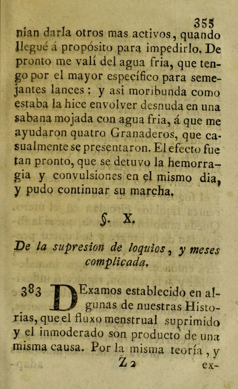 . j t 35S nian darla otros mas activos, quando llegué á propósito para impedirlo. De pronto me valí del agua fria, que ten- go por el mayor específico para seme- jantes lances ; y asi moribunda como estaba la hice envolver desnuda en una sabana mojada con agua fria, á que me ayudaron quatro Granaderos, que ca* sualmente se presentaron. El efecto fue tan pronto, que se detuvo la hemorra- gia y convulsiones en el mismo dia, y pudo continuar sa marcha. De la supresión de loquios, y meses complicada, 383 irVExamos establecido en al- U gunas de nuestras Histo- rias, que el fíuxo menstrual suprimido y el inmoderado son producto de una misma causa. Por la misma teoría , y Z 2 ex-