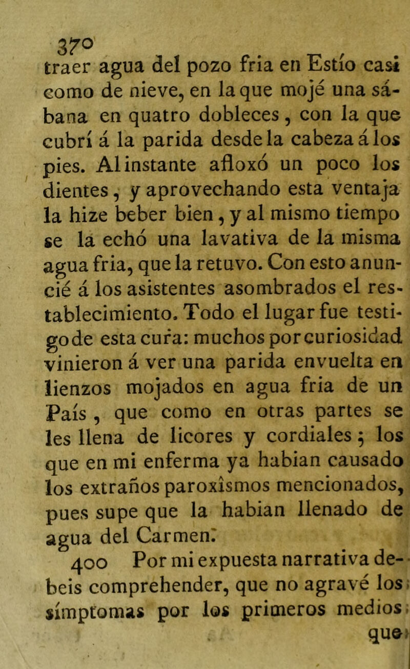 traer agua del pozo fría en Estío casi como de nieve, en laque mojé una sá- bana en quatro dobleces, con la que cubrí á la parida desde la cabeza á los pies. Al instante afloxó un poco los dientes, y aprovechando esta ventaja la hize beber bien, y al mismo tiempo se la echó una lavativa de la misma agua fria, que la retuvo. Con esto anun- cié á los asistentes asombrados el res- tablecimiento. Todo el lugar fue testi- gode esta cura: muchos porcuriosidad vinieron á ver una parida envuelta en lienzos mojados en agua fria de un País , que como en otras partes se les llena de licores y cordiales ^ los que en mi enferma ya habian causado los extraños paroxismos mencionados, pues supe que la habian llenado de agua del Carmené 400 Por mi expuesta narrativa de-- beis comprehender, que no agravé los; símptomas por los primeros medios. quo>