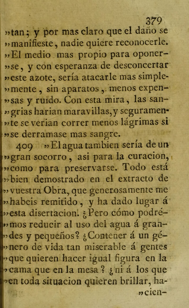 i )>tan; y por mas claro que el daño se »manifieste, nadie quiere reconocerle. »E1 medio mas propio para oponer- i >jse, y con esperanza de desconcertar I »este azote, sería atacarle mas simple- emente , sin aparatos ,. menos expen- esas y ruido. Con esta mira, las san- egrias harian maravillas,y seguramen- ete se verian correr menos lágrimas si ese derramase mas sangre. 409 e El agua también sería de un egran socorro , asi para la curación, ecomo para preservarse. Todo está ebien demostrado en el extracto de e vuestra Obra, que generosamente me e habéis remitido , y ha dado lugar á eesta disertación! ¿Pero cómo podré- »>mos reducir al uso del agua á gran- ’?des y pequeños? ¿Contener á un gé- ’>nero de vida tan miserable á gentes •>que quieren hacer igual figura en la > cama que en la mesa ? ¿ ni á los que •^en toda situación quieren brillar, ha- »>cien-