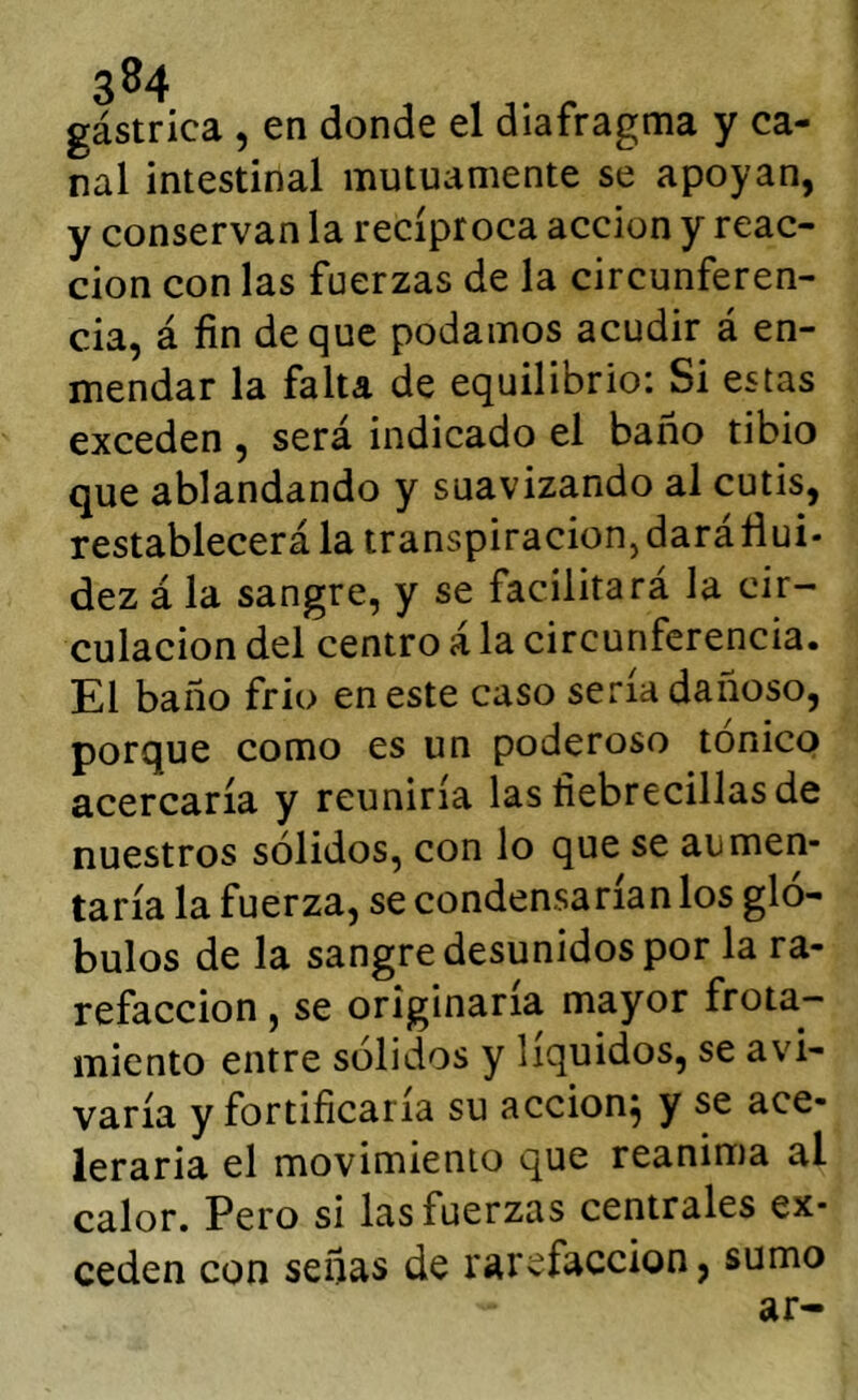 gástrica , en donde el diafragma y ca- nal intestinal mutuamente se apoyan, y conservan la recíproca acción y reac- ción con las fuerzas de la circunferen- cia, á fin deque podamos acudir á en- mendar la falta de equilibrio: Si estas exceden , será indicado el baño tibio que ablandando y suavizando al cutis, restablecerá la transpiracionjdaráflui* dez á la sangre, y se facilitará la cir- culación del centro á la circunferencia. El baño frió en este caso sena dañoso, porque como es un poderoso tonico acercaría y reuniría las fiebrecillasde nuestros sólidos, con lo que se aumen- taría la fuerza, se condensarían los gló- bulos de la sangre desunidos por la ra- refacción , se originaría mayor frota- miento entre solidos y líquidos, se avi- varía y fortificaría su acción^ y se ace- leraría el movimiento que reanima al calor. Pero si las fuerzas centrales ex- ceden con señas de rarefacción, sumo