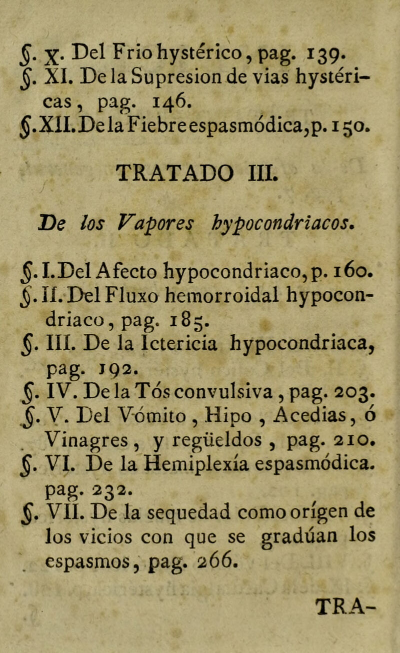 X. Del Friohystérico, pag. 139. XI. De la Supresión de vias hystéri- cas, pag. 146. §. XII. De la Fiebre espasmódica, p. 150. TRATADO III. De los Vapores hypocondriacos. §. I.Del Afecto hypocondriaco,p. 160. lí.DelFluxo hemorroidal hypocon- driaco, pag. 185. §. III. De la Ictericia hypocondriaca, pag. 192. §. IV. De la Tos convulsiva, pag. 203. V. Del Vómito , Hipo , Acedias, ó Vinagres, y regüeldos , pag. 210. VI. De la Hemiplexía espasmódica. pag. 232. VII. De la sequedad como origen de los vicios con que se gradúan los espasmos, pag. 266. TRA-