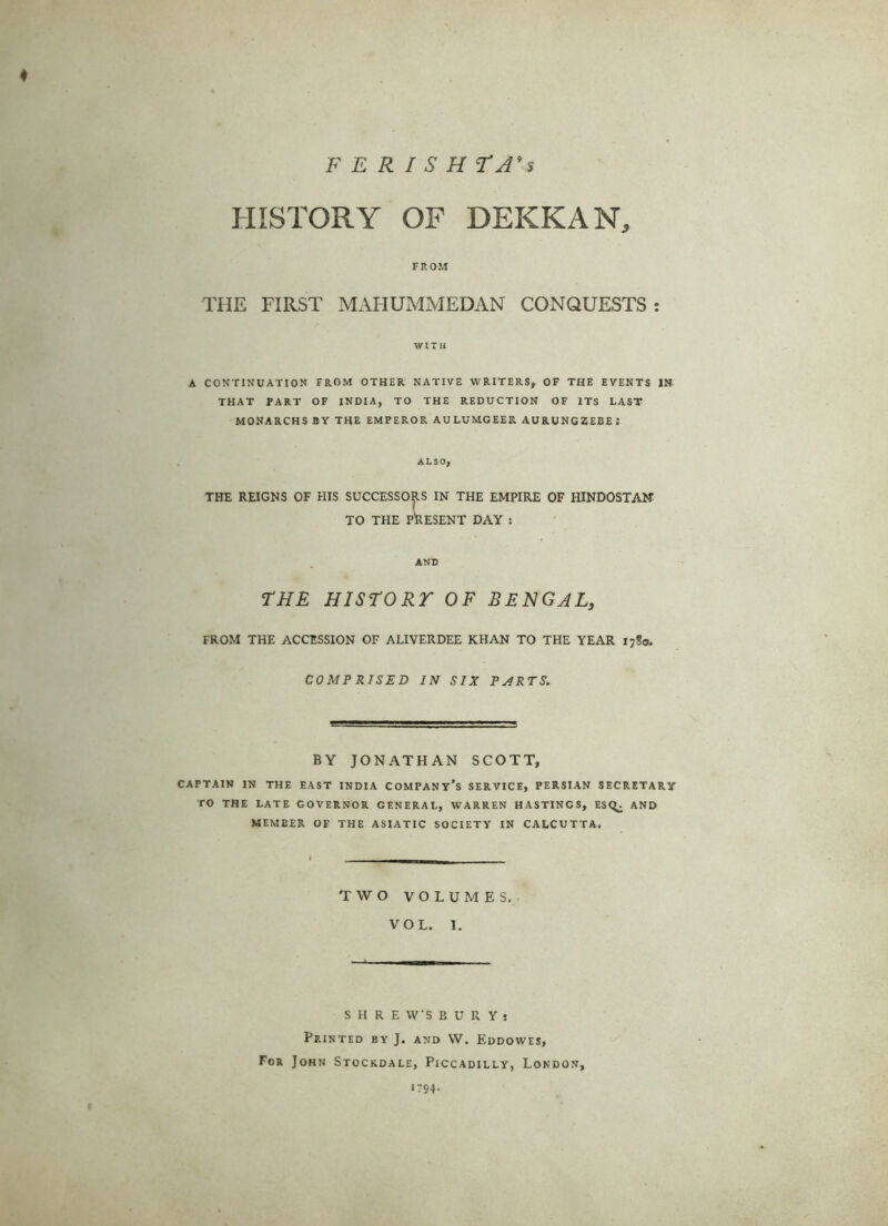 PERISH TA's * HISTORY OF DEKKAN, FROM THE FIRST MAHUMMEDAN CONQUESTS: WITH A CONTINUATION FROM OTHER NATIVE WRITERS, OF THE EVENTS IN THAT PART OF INDIA, TO THE REDUCTION OF ITS LAST MONARCHS BY THE EMPEROR AULUMGEER AURUNGZEEEJ ALSO, THE REIGNS OF HIS SUCCESSORS IN THE EMPIRE OF HINDOSTAN TO THE PRESENT DAY s AND THE HISTORY OF BENGAL, FROM THE ACCESSION OF ALIVERDEE KHAN TO THE YEAR 17S0. COMPRISED IN SIX PARTS. BY JONATHAN SCOTT, CAPTAIN IN THE EAST INDIA COMPANY’S SERVICE, PERSIAN SECRETARY TO THE LATE GOVERNOR GENERAL, WARREN HASTINGS, ESQ^. AND MEMBER OF THE ASIATIC SOCIETY IN CALCUTTA. TWO VOLUMES. VOL. I. SHREWSBURY! Printed by J. and VV. Eddowes, For John Stockdale, Piccadilly, London, *794-