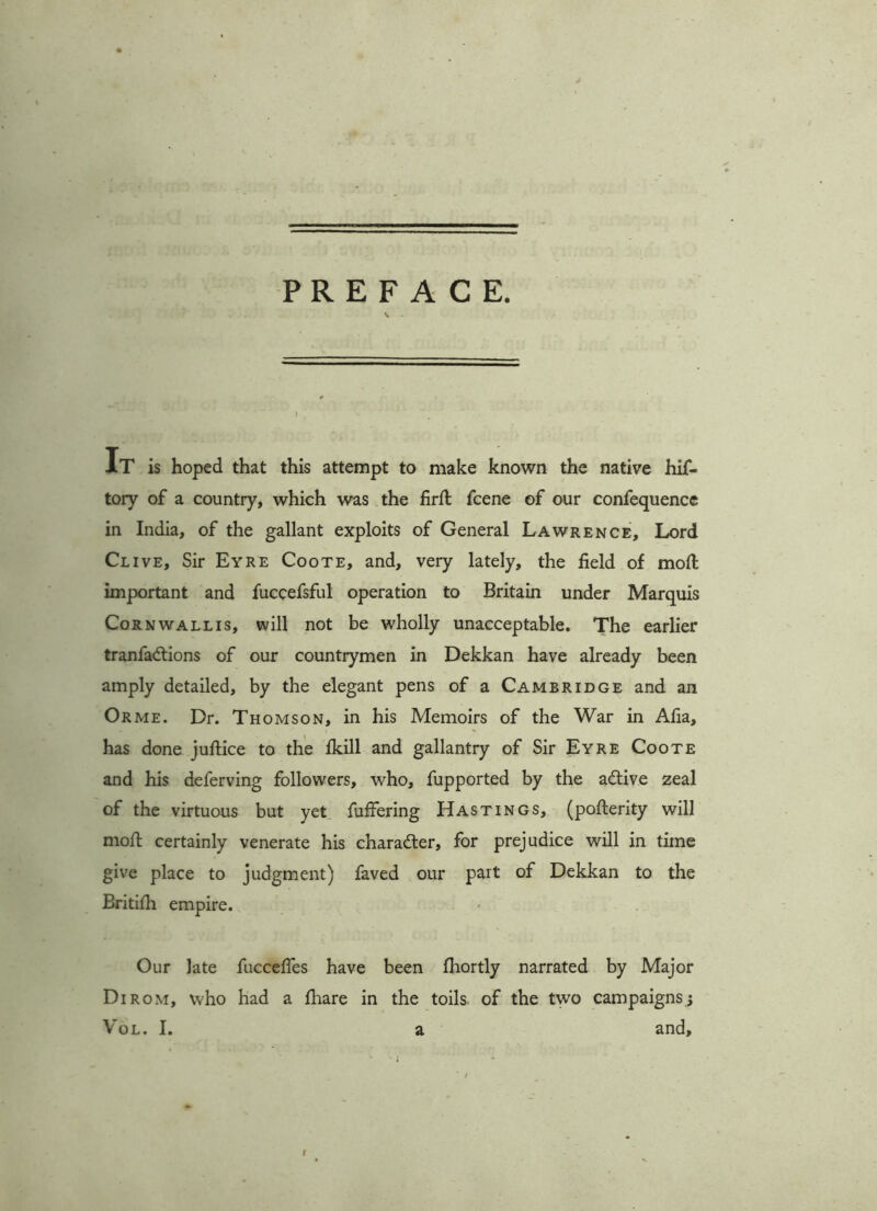 PREFACE. It is hoped that this attempt to make known the native hif- tory of a country, which was the fird fcene of our confequence in India, of the gallant exploits of General Lawrence, Lord Clive, Sir Eyre Coote, and, very lately, the field of mod important and fuccefsful operation to Britain under Marquis Cornwallis, will not be wholly unacceptable. The earlier tranfadtions of our countrymen in Dekkan have already been amply detailed, by the elegant pens of a Cambridge and an Orme. Dr. Thomson, in his Memoirs of the War in Afia, has done juftice to the fkill and gallantry of Sir Eyre Coote and his deferving followers, who, fupported by the adtive zeal of the virtuous but yet differing Hastings, (poderity will mod certainly venerate his charadter, for prejudice will in time give place to judgment) faved our part of Dekkan to the Britifh empire. Our late fucceffes have been fhortly narrated by Major Dirom, who had a fhare in the toils of the two campaigns; Vol. I. a and. I