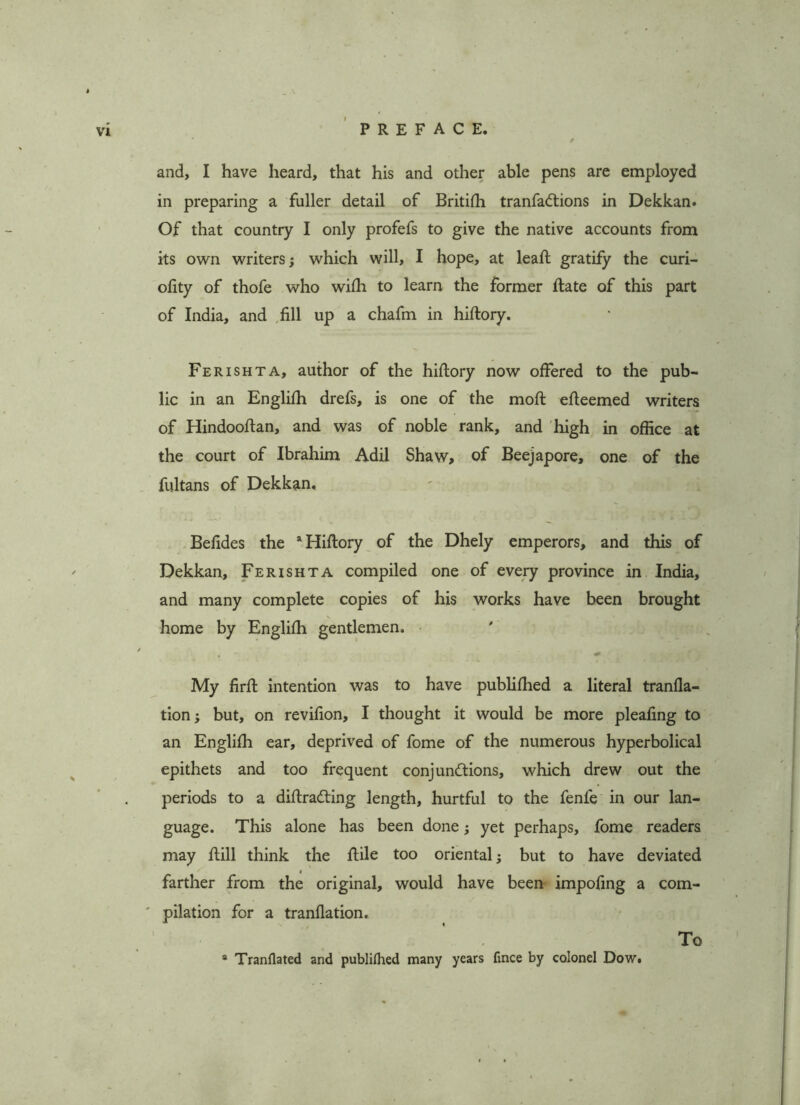 and, I have heard, that his and other able pens are employed in preparing a fuller detail of Britifh tranfadtions in Dekkan. Of that country I only profefs to give the native accounts from its own writers; which will, I hope, at leaft gratify the curi- olity of thofe who wifh to learn the former ftate of this part of India, and ,fill up a chafm in hiftory. Ferishta, author of the hiftory now offered to the pub- lic in an Englifh drefs, is one of the moft efteemed writers of Hindooftan, and was of noble rank, and high in office at the court of Ibrahim Adil Shaw, of Beejapore, one of the fultans of Dekkan. Befides the “Hiftory of the Dhely emperors, and this of Dekkan, Ferishta compiled one of every province in India, and many complete copies of his works have been brought home by Englifh gentlemen. ' » My firft intention was to have publifhed a literal tranfla- tion; but, on revifion, I thought it would be more pleafing to an Englifh ear, deprived of fome of the numerous hyperbolical epithets and too frequent conjunctions, which drew out the periods to a diftradting length, hurtful to the fenfe in our lan- guage. This alone has been done; yet perhaps, fome readers may ftill think the ftile too oriental; but to have deviated • ' farther from the original, would have been impofing a com- ' pilation for a tranflation. To a Tranflated and publilhed many years fince by colonel Dow.
