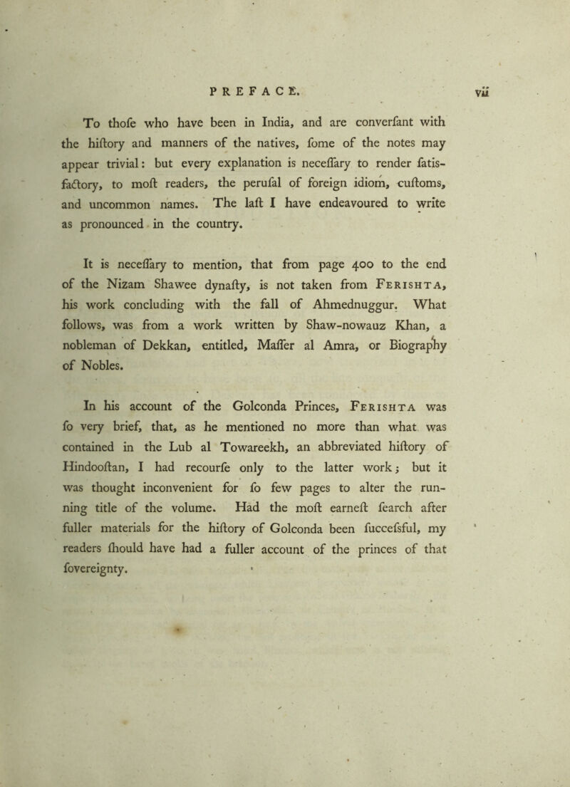To thofe who have been in India, and are converfant with the hiftory and manners of the natives, fome of the notes may appear trivial: but every explanation is neceflary to render fatis- fadtory, to moft readers, the perufal of foreign idiom, cuftoms, and uncommon names. The laft I have endeavoured to write as pronounced in the country. It is neceflary to mention, that from page 400 to the end of the Nizam Shawee dynafty, is not taken from Ferishta, his work concluding with the fall of Ahmednuggur. What follows, was from a work written by Shaw-nowauz Khan, a nobleman of Dekkan, entitled, Mafler al Amra, or Biography of Nobles. In his account of the Golconda Princes, Ferishta was fo very brief, that, as he mentioned no more than what was contained in the Lub al Towareekh, an abbreviated hiftory of Hindooftan, I had recourfe only to the latter work but it was thought inconvenient for fo few pages to alter the run- ning title of the volume. Had the moft earneft fearch after fuller materials for the hiftory of Golconda been fuccefsful, my readers fhould have had a fuller account of the princes of that fovereignty. « »
