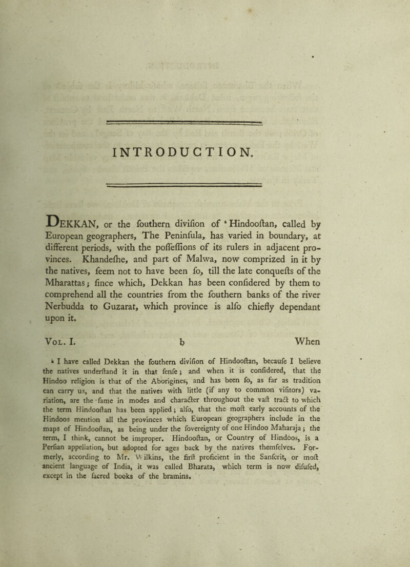 INTRODUCTION. Dekkan, or the fouthern divifion of * Hindooftan, called by European geographers. The Peninfula, has varied in boundary, at different periods, with the poffeflions of its rulers in adjacent pro- vinces. Khandefhe, and part of Malwa, now comprized in it by the natives, feem not to have been fo, till the late conquefts of the Mharattas; fince which, Dekkan has been confidered by them to comprehend all the countries from the fouthern banks of the river Nerbudda to Guzarat, which province is alfo chiefly dependant upon it. Vol. I. b When * I have called Dekkan the fouthern divifion of Hindooftan, becaufe I believe the natives underftand it in that fenfe; and when it is confidered, that the Hindoo religion is that of the Aborigines, and has been fo, as far as tradition can carry us, and that the natives with little (if any to common vifitors) va- riation, are the-fame in modes and character throughout the vaft tra£l to which the term Hindooftan has been applied; alfo, that the moft early accounts of the Hindoos mention all the provinces which European geographers include in the maps of Hindooflan, as being under the fovereignty of one Hindoo Maharaja ; the term, I think, cannot be improper. Hindooftan, or Country of Hindoos, is a Perfian appellation, but adopted for ages back by the natives themfelves. For- merly, according to Mr. VN ilkins, the firft proficient in the Sanfcrit, or moft ancient language of India, it was called Bharata, which term is now difufed, except in the facred books of the bramins.
